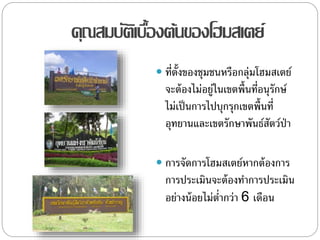 คุณสมบัติเบื้องต้นของโฮมสเตย์
 ที่ตั้งของชุมชนหรือกลุ่มโฮมสเตย์
จะต้องไม่อยู่ในเขตพื้นที่อนุรักษ์
ไม่เป็นการไปบุกรุกเขตพื้นที่
อุทยานและเขตรักษาพันธ์สัตว์ป่า
 การจัดการโฮมสเตย์หากต้องการ
การประเมินจะต้องทาการประเมิน
อย่างน้อยไม่ต่ากว่า 6 เดือน
 