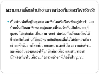 ความหมายโดยสานักงานการท่องเที่ยวและกีฬาจังหวัด
 เป็นบ้านพักที่อยู่ในชุมชน สมาชิกในครัวเรือนพักอยู่ประจา และ
บ้านนั้นเป็นสมาชิกของกลุ่มชมรมที่ร่วมจัดกันเป็นโฮมสเตย์
ชุมชน โดยนักท่องเที่ยวสามารถเข้าพักร่วมกับเจ้าของบ้านได้
ซึ่งสมาชิกในบ้านก็ต้องมีความยินดีและเต็มใจให้นักท่องเที่ยว
เข้ามาพักด้วย พร้อมทั้งถ่ายทอดประเพณี วัฒนธรรมอันดีงาม
ของท้องถิ่นของตนเองให้แก่นักท่องเที่ยว และสามารถนา
นักท่องเที่ยวไปเที่ยวชมกิจกรรมต่างๆที่เกิดขึ้นในชุมชน
 