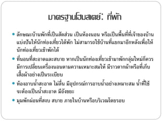 มาตรฐานโฮมสเตย์: ที่พัก
 ลักษณะบ้านพักที่เป็นสัดส่วน เป็นห้องนอน หรือเป็นพื้นที่ที่เจ้าของบ้าน
แบ่งปันให้นักท่องเที่ยวได้พัก ไม่สามารถใช้บ้านที่แยกมาอีกหลังเพื่อให้
นักท่องเที่ยวเข้าพักได้
 ที่นอนที่สะอาดและสบาย หากเป็นนักท่องเที่ยวเข้ามาพักกลุ่มใหม่ก็ควร
มีการเปลี่ยนเครื่องนอนตามความเหมาะสมให้ มีราวตากผ้าหรือที่เก็บ
เสื้อผ้าอย่างเป็นระเบียบ
 ห้องอาบน้าสะอาด ไม่ลื่น มีอุปกรณ์การอาบน้าอย่างเหมาะสม น้าที่ใช้
จะต้องเป็นน้าสะอาด มีถังขยะ
 มุมพักผ่อนที่สงบ สบาย ภายในบ้านหรือบริเวณโดยรอบ
 