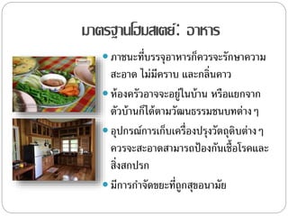 มาตรฐานโฮมสเตย์: อาหาร
 ภาชนะที่บรรจุอาหารก็ควรจะรักษาความ
สะอาด ไม่มีคราบ และกลิ่นคาว
 ห้องครัวอาจจะอยู่ในบ้าน หรือแยกจาก
ตัวบ้านก็ได้ตามวัฒนธรรมชนบทต่างๆ
 อุปกรณ์การเก็บเครื่องปรุงวัตถุดิบต่างๆ
ควรจะสะอาดสามารถป้องกันเชื้อโรคและ
สิ่งสกปรก
 มีการกาจัดขยะที่ถูกสุขอนามัย
 