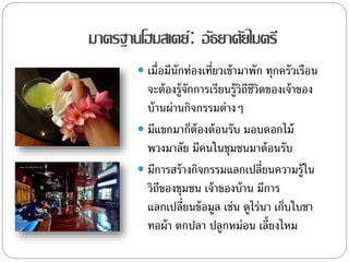 มาตรฐานโฮมสเตย์: อัธยาศัยไมตรี
 เมื่อมีนักท่องเที่ยวเข้ามาพัก ทุกครัวเรือน
จะต้องรู้จักการเรียนรู้วิถีชีวิตของเจ้าของ
บ้านผ่านกิจกรรมต่างๆ
 มีแขกมาก็ต้องต้อนรับ มอบดอกไม้
พวงมาลัย มีคนในชุมชนมาต้อนรับ
 มีการสร้างกิจกรรมแลกเปลี่ยนความรู้ใน
วิถีของชุมชน เจ้าของบ้าน มีการ
แลกเปลี่ยนข้อมูล เช่น ดูไร่นา เก็บใบชา
ทอผ้า ตกปลา ปลูกหม่อน เลี้ยงไหม
 