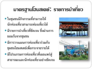 มาตรฐานโฮมสเตย์: รายการนาเที่ยว
 ในชุมชนมีกิจกรรมที่สามารถให้
นักท่องเที่ยวสามารถท่องเที่ยวได้
 มีรายการนาเที่ยวที่ชัดเจน ซึ่งผ่านการ
ยอมรับจากชุมชน
 มีการวางแผนการท่องเที่ยวร่วมกับ
ชุมชนโฮมสเตย์เพื่อกระจายรายได้
 มีโปรแกรมการท่องเที่ยวที่เผยแพร่สู่
สาธารณะและนักท่องเที่ยวอย่างชัดเจน
 