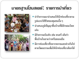 มาตรฐานโฮมสเตย์: รายการนาเที่ยว
 นากิจกรรมมานาเสนอให้นักท่องเที่ยวตาม
รูปแบบวิถีชีวิตของชุมชนนั้นๆ
 นาเสนอภูมิปัญญาพื้นบ้านที่มีลักษณะโดด
เด่น
 มีกิจกรรมบันเทิง เช่น ดนตรี เต้นรา
พื้นบ้านในยามว่างหรือตอนเย็น
 มีการท่องเที่ยวที่หลากหลายแตกต่างกันไป
ตามวัฒนธรรมเพื่อให้นักท่องเที่ยวเลือกได้
 