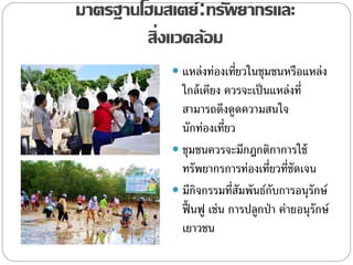 มาตรฐานโฮมสเตย์:ทรัพยากรและ
สิ่งแวดล้อม
 แหล่งท่องเที่ยวในชุมชนหรือแหล่ง
ใกล้เคียง ควรจะเป็นแหล่งที่
สามารถดึงดูดความสนใจ
นักท่องเที่ยว
 ชุมชนควรจะมีกฎกติกาการใช้
ทรัพยากรการท่องเที่ยวที่ชัดเจน
 มีกิจกรรมที่สัมพันธ์กับการอนุรักษ์
ฟื้ นฟู เช่น การปลูกป่า ค่ายอนุรักษ์
เยาวชน
 