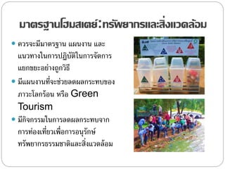 มาตรฐานโฮมสเตย์:ทรัพยากรและสิ่งแวดล้อม
 ควรจะมีมาตรฐาน แผนงาน และ
แนวทางในการปฏิบัติในการจัดการ
แยกขยะอย่างถูกวิธี
 มีแผนงานที่จะช่วยลดผลกระทบของ
ภาวะโลกร้อน หรือ Green
Tourism
 มีกิจกรรมในการลดผลกระทบจาก
การท่องเที่ยวเพื่อการอนุรักษ์
ทรัพยากรธรรมชาติและสิ่งแวดล้อม
 