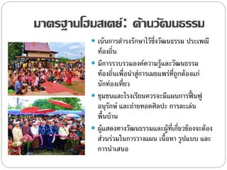 มาตรฐานโฮมสเตย์: ด้านวัฒนธรรม
 เน้นการดารงรักษาไว้ซึ่งวัฒนธรรม ประเพณี
ท้องถิ่น
 มีการรวบรวมองค์ความรู้และวัฒนธรรม
ท้องถิ่นเพื่อนาสู่การเผยแพร่ที่ถูกต้องแก่
นักท่องเที่ยว
 ชุมชนและโรงเรียนควรจะมีแผนการฟื้ นฟู
อนุรักษ์ และถ่ายทอดศิลปะ การละเล่น
พื้นบ้าน
 ผู้แสดงทางวัฒนธรรมและผู้ที่เกี่ยวข้องจะต้อง
ส่วนร่วมในการวางแผน เนื้อหา รูปแบบ และ
การนาเสนอ
 