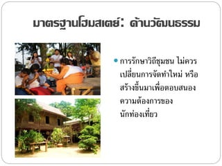 มาตรฐานโฮมสเตย์: ด้านวัฒนธรรม
 การรักษาวิถีชุมชน ไม่ควร
เปลี่ยนการจัดทาใหม่ หรือ
สร้างขึ้นมาเพื่อตอบสนอง
ความต้องการของ
นักท่องเที่ยว
 