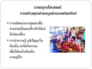 มาตรฐานโฮมสเตย์:
การสร้างคุณค่าและมูลค่าของผลิตภัณฑ์
 การผลิตของจากชุมชนเพื่อ
จาหน่ายเป็นของที่ระลึกให้แก่
นักท่องเที่ยว
 การนาความรู้ ภูมิปัญญาใน
ท้องถิ่น มาจัดกิจกรรม
เพื่อให้คนในท้องถิ่น
ภาคภูมิใจ
 