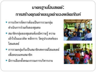 มาตรฐานโฮมสเตย์:
การสร้างคุณค่าและมูลค่าของผลิตภัณฑ์
 การบริหารจัดการต้องเป็นการรวมกลุ่ม
ดาเนินการร่วมกันของชุมชน
 สมาชิกกลุ่มของชุมชนต้องมีความรู้ ความ
เข้าใจในแนวคิด หลักการ วัตถุประสงค์ของ
โฮมสเตย์
 การรวมกลุ่มกันเป็นสมาชิกสหกรณ์โฮมสเตย์
เพื่อตอบแทนสมาชิก
 มีการเลือกตั้งคณะกรรมการบริหารงาน
 