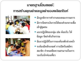 มาตรฐานโฮมสเตย์:
การสร้างคุณค่าและมูลค่าของผลิตภัณฑ์
 มีกฎกติกาการทางานของคณะกรรมการ
 มีการจัดสรรเงินรายได้ของส่วนกลางเพื่อ
เข้าสู่ชุมชน
 แนวปฏิบัติของกลุ่ม เช่น ต้อนรับ ให้
ข้อมูล จัดลาดับกิจกรรม
 มีแนวปฏิบัติในการจองห้องพักล่วงหน้า
 จะต้องมีหลักเกณฑ์ การเปิดรับสมัคร
สมาชิก กาหนดขีดความสามารถในการ
รองรับนักท่องเที่ยว
 