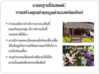 มาตรฐานโฮมสเตย์:
การสร้างคุณค่าและมูลค่าของผลิตภัณฑ์
 กาหนดอัตราค่าบริการควรจะเป็นที่
ยอมรับของกลุ่ม มีการชาระเงินที่
กองกลางที่เดียว
 ควรมีการลงทะเบียนของนักท่องเที่ยวเพื่อ
เป็นข้อมูลในการเตรียมการและให้บริการ
แก่นักท่องเที่ยว
 ระบุค่าธรรมเนียมอย่างชัดเจนให้เป็น
ธรรมในแผ่นพับประชาสัมพันธ์
 