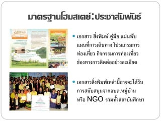 มาตรฐานโฮมสเตย์:ประชาสัมพันธ์
 เอกสาร สิ่งพิมพ์ คู่มือ แผ่นพับ
แผนที่การเดินทาง โปรแกรมการ
ท่องเที่ยว กิจกรรมการท่องเที่ยว
ช่องทางการติดต่ออย่างละเอียด
 เอกสารสิ่งพิมพ์เหล่านี้อาจจะได้รับ
การสนับสนุนจากอบต.หมู่บ้าน
หรือ NGO รวมทั้งสถาบันศึกษา
 