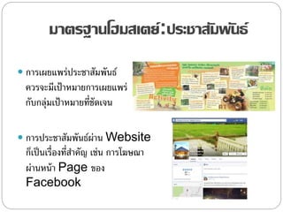 มาตรฐานโฮมสเตย์:ประชาสัมพันธ์
 การเผยแพร่ประชาสัมพันธ์
ควรจะมีเป้าหมายการเผยแพร่
กับกลุ่มเป้าหมายที่ชัดเจน
 การประชาสัมพันธ์ผ่าน Website
ก็เป็นเรื่องที่สาคัญ เช่น การโฆษณา
ผ่านหน้า Page ของ
Facebook
 