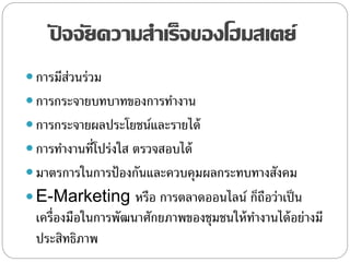 ปั จจัยความสาเร็จของโฮมสเตย์
 การมีส่วนร่วม
 การกระจายบทบาทของการทางาน
 การกระจายผลประโยชน์และรายได้
 การทางานที่โปร่งใส ตรวจสอบได้
 มาตรการในการป้องกันและควบคุมผลกระทบทางสังคม
 E-Marketing หรือ การตลาดออนไลน์ ก็ถือว่าเป็น
เครื่องมือในการพัฒนาศักยภาพของชุมชนให้ทางานได้อย่างมี
ประสิทธิภาพ
 