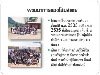 พัฒนาการของโฮมสเตย์
 โฮมสเตย์ในประเทศไทยเริ่มมา
ตั้งแต่ปี พ.ศ. 2503 จนถึง พ.ศ.
2535 ที่เป็นช่วงยุคเริ่มต้น ซึ่งจะ
ระยะแรกจะกระจายอยู่ในกลุ่มนิสิต
นักศึกษา และ การออกค่ายอาสา
พัฒนา
 เป็นกลุ่มที่ต้องการเรียนรู้วิถีชีวิต
และเข้าสู่ชนบท มีการออกค่ายไป
พักกับชาวบ้านอยู่กับชุมชน ซึ่งแต่
เดิมยังไม่ได้เรียกว่าโฮมสเตย์
 