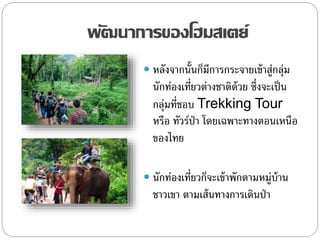 พัฒนาการของโฮมสเตย์
 หลังจากนั้นก็มีการกระจายเข้าสู่กลุ่ม
นักท่องเที่ยวต่างชาติด้วย ซึ่งจะเป็น
กลุ่มที่ชอบ Trekking Tour
หรือ ทัวร์ป่า โดยเฉพาะทางตอนเหนือ
ของไทย
 นักท่องเที่ยวก็จะเข้าพักตามหมู่บ้าน
ชาวเขา ตามเส้นทางการเดินป่า
 