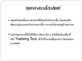 ยุคกลางของโฮมสเตย์
 กลุ่มนักท่องเที่ยวชาวต่างชาติที่นิยมทัวร์ป่ามากขึ้น โฮมสเตย์จึง
พัฒนารูปแบบและกิจกรรมมากขึ้น กระจายไปตามหมู่บ้านชาวเขา
 ในช่วงยุคกลางนี้ยังไม่ได้มีการจัดการใดๆ ทาให้นักท่องเที่ยวที่
เป็น Trekking Tour เข้าไปก็จะเจอปัญหาต่างๆโดยเฉพาะ
ยาเสพติด
 