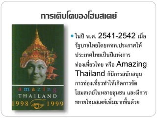 การเติบโตของโฮมสเตย์
 ในปี พ.ศ. 2541-2542 เมื่อ
รัฐบาลไทยโดยททท.ประกาศให้
ประเทศไทยเป็นปีแห่งการ
ท่องเที่ยวไทย หรือ Amazing
Thailand ก็มีการสนับสนุน
การท่องเที่ยวทาให้เกิดการจัด
โฮมสเตย์ในหลายชุมชน และมีการ
ขยายโฮมสเตย์เพิ่มมากขึ้นด้วย
 