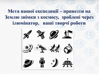 Мета нашої експедиції – привезти на 
Землю знімки з космосу, зроблені через 
ілюмінатор, ваші творчі роботи 
 
