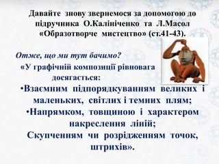 Давайте знову звернемося за допомогою до 
підручника О.Калініченко та Л.Масол 
«Образотворче мистецтво» (ст.41-43). 
Отже, що ми тут бачимо? 
«У графічній композиції рівновага 
досягається: 
•Взаємним підпорядкуванням великих і 
маленьких, світлих і темних плям; 
•Напрямком, товщиною і характером 
накреслення ліній; 
Скупченням чи розрідженням точок, 
штрихів». 
 