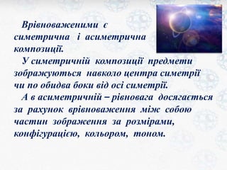 Врівноваженими є 
симетрична і асиметрична 
композиції. 
У симетричній композиції предмети 
зображуються навколо центра симетрії 
чи по обидва боки від осі симетрії. 
А в асиметричній – рівновага досягається 
за рахунок врівноваження між собою 
частин зображення за розмірами, 
конфігурацією, кольором, тоном. 
 