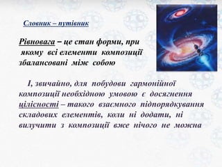 Словник – путівник 
Рівновага – це стан форми, при 
якому всі елементи композиції 
збалансовані між собою 
І, звичайно, для побудови гармонійної 
композиції необхідною умовою є досягнення 
цілісності – такого взаємного підпорядкування 
складових елементів, коли ні додати, ні 
вилучити з композиції вже нічого не можна 
 