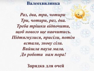 Валеохвилинка 
Раз, два, три, чотири. 
Три, чотири, раз, два. 
Треба трішки відпочити, 
щоб нового ще навчитись. 
Підтягнулися, присіли, потім 
встали, знову сіли. 
Вийшла пауза мала. 
До роботи нам пора! 
Зарядка для очей 
 