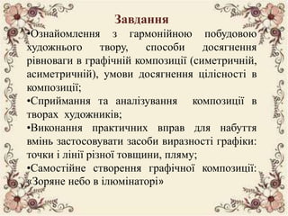 Завдання 
•Ознайомлення з гармонійною побудовою 
художнього твору, способи досягнення 
рівноваги в графічній композиції (симетричній, 
асиметричній), умови досягнення цілісності в 
композиції; 
•Сприймання та аналізування композиції в 
творах художників; 
•Виконання практичних вправ для набуття 
вмінь застосовувати засоби виразності графіки: 
точки і лінії різної товщини, пляму; 
•Самостійне створення графічної композиції: 
«Зоряне небо в ілюмінаторі» 
 