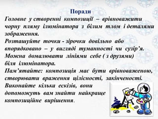 Поради 
Головне у створенні композиції – врівноважити 
чорну пляму ілюмінатора з білим тлом і деталями 
зображення. 
Розташуйте точки - зірочки довільно або 
впорядковано – у вигляді туманності чи сузір’я. 
Можна домалювати лініями себе ( з друзями) 
біля ілюмінатора. 
Пам’ятайте: композиція має бути врівноваженою, 
створювати враження цілісності, закінченості. 
Виконайте кілька ескізів, вони 
допоможуть вам знайти найкраще 
композиційне вирішення. 
 