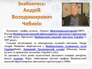 Художник - графік, педагог. Лауреат Шевченківської премії (2007). 
Ректор Національної академії образотворчого мистецтва і архітектури 
(з 1989 року). Президент Національної академії мистецтв України (з 
1997 року). 
Учасник вітчизняних та міжнародних художніх виставок. Твори 
Андрія Чебикіна зберігаються у Національному художньому музеї 
України(Київ), Державній Третяковській галереї (Москва), інших 
музеях та приватних колекціях України і світу. 
За тридцять п'ять років педагогічної діяльності створив своєрідну 
школу естампа. Керує майстернею вільної графіки Національної 
академії образотворчого мистецтва і архітектури (з 1985). 
 