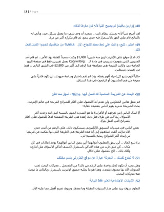 13 | P a g e
48-(‫بافٌت‬ ‫وارٌن‬)‫الذكاء‬ ‫مفرط‬ ‫كان‬ ‫ألنه‬ ً‫ا‬ٌ‫غن‬ ‫ٌصبح‬ ‫لم‬
‫صبثذ‬ ّ‫ث٘ظب‬ ‫رٔغي‬ ٚٗ‫أل‬ ً‫ب‬٤٘‫ؿ‬ ‫أفجؼ‬ ‫ُوذ‬..ُٚ ٢‫ٝ٣ؤر‬ ،‫ع٤ذ‬ ٌَ‫ثؾ‬ َٔ‫٣ؼ‬ ‫ٓب‬ ‫ؽ٢ء‬ ‫ٝعذ‬ ٕ‫أ‬ ‫ثٔغشد‬
‫ٓشح‬ ٖٓ ‫أًضش‬ ٙ‫ثزٌشاس‬ ّ‫هب‬ ْ‫ص‬ ،ٞٔ٘٣ ٠‫ؽز‬ ٚ٤‫ك‬ ‫ثبالعزٔشاس‬ ‫اُلٞس‬ ٠ِ‫ػ‬ ّ‫هب‬ ‫ثبُ٘زبئظ‬.
49-‫ألن‬ ،‫للنجاح‬ ‫محدد‬ ‫نمط‬ ‫على‬ ‫واثبت‬ ،‫تتبع‬ ،‫اختبر‬99.8%‫لفعل‬ ‫الكسل‬ ‫شدٌدوا‬ ‫منافسٌك‬ ‫من‬
‫ذلك‬.
ً‫ب‬٣‫ؽٜش‬ ٚ٘ٓ ‫اسثؼ‬ ‫اإلٗزشٗذ‬ ٠ِ‫ػ‬ ‫ٓٞهغ‬ ّ١‫ُذ‬ ٕ‫ًب‬1,400$‫األٓش‬ ‫ثٜزا‬ ‫ُِـب٣خ‬ ً‫ا‬‫عؼ٤ذ‬ ‫ًٝ٘ذ‬..‫أؽذ‬ ّ‫هب‬ ْ‫ص‬
‫اُـ‬ ‫ٓبدح‬ ٢‫ك‬ ٢‫ثزذس٣ج‬ ٕٞٓٞ‫٣و‬ ٖ٣‫اُز‬ ٖ٤‫أُذسث‬Copywriting‫اُج٤غ‬ ‫فلؾخ‬ ٢‫ك‬ ‫كوو‬ ٖ٣‫رـ٤٤ش‬ َٔ‫ثؼ‬
ٖٓ ‫أًضش‬ ٠ُ‫ا‬ ْ‫اُشه‬ ‫ٛزا‬ ‫ٓنبػلخ‬ ٢ٛ ‫اُ٘ز٤غخ‬ ‫ًٝبٗذ‬ ،٢‫ث‬ ‫اُخبفخ‬2,800$٢ُ‫اُزب‬ ‫اُؾٜش‬ ٢‫ك‬..‫كوو‬
ٖ٤‫ثغ٤ط‬ ٖ٣‫رـ٤٤ش‬ ٖٓ.
٠ِ‫ػ‬ ً‫ا‬‫هبدس‬ ٌٕٞ‫ر‬ ُٖ ،‫عٜٞدى‬ ‫ٝٓزبثؼخ‬ ‫ثبخزجبس‬ ْ‫رو‬ ُْ ‫ٝارا‬ ،ِٚ‫ثلؼ‬ ّٞ‫أه‬ ‫اعشاء‬ ًَ ‫ثززجغ‬ ّٞ‫أه‬ ً‫ب‬٤ُ‫ؽب‬
‫اُغجبم‬ ‫ٛزا‬ ٢‫ك‬ ٕٞ‫اُشاثؾ‬ ٝ‫أ‬ ٕٝ‫اُخبعش‬ ْٛ ٖٓ ‫ٓؼشكخ‬.
50-‫فٌها‬ ‫للعمل‬ ‫لك‬ ‫المناسبة‬ ‫الشرٌحة‬ ‫عن‬ ‫البحث‬Niche‫تظن‬ ‫مما‬ ‫أسهل‬ ،
‫اإلٗزشٗذ‬ ُْ‫ػب‬ ٢‫ك‬ ‫أُشثؾخ‬ ‫ُِؾشائؼ‬ ‫أكٌبس‬ ٠ِ‫ػ‬ ٍٞ‫اُؾق‬ ً‫ا‬‫أثذ‬ ّ‫رؼذ‬ ُٖٝ ٖ٤‫اُخطٞر‬ ٖ٤‫ٛبر‬ َ‫ثلؼ‬ ْ‫ه‬.
‫ُِـب٣خ‬ ٙ‫ثزؼو٤ذ‬ ‫اُ٘بط‬ ّٞ‫٣و‬ ‫ؽ٢ء‬ ‫اُؾش٣ؾخ‬ ‫ثؾش‬:
‫أ‬)‫اُ٘بط‬ ٍ‫اعؤ‬(‫األؿشاة‬ ٝ‫أ‬ ْٜ‫رؼشك‬ ٖٓ)ُْٜ ‫ثبُ٘غجخ‬ ُْٜٔ‫ا‬ ‫اُؾ٢ء‬ ٞٛ ‫ٓب‬.‫أًضش‬ ‫ٝعذد‬ ‫ُوذ‬
‫رُي‬ َ‫كؼ‬ ‫هشم‬ ٖ‫ػ‬ ٢ُ ً‫ب‬‫سثؾ‬ ‫األعٞام‬(‫أكٌبس‬ ٠ِ‫ػ‬ ٍٞ‫ُِؾق‬ ّ١‫ُذ‬ ‫أُلنِخ‬ ‫اُطش٣وخ‬ ٢ٛ ٙ‫ٛز‬
‫ثٜب‬ َٔ‫أػ‬ ٢‫اُز‬ ‫ُِؾشائؼ‬).
٠‫ؽز‬ ٢٘ٗ‫أ‬ ٖٓ ْ‫اُشؿ‬ ٠ِ‫ػ‬ ،‫رُي‬ ٕٝ‫٣غزٌ٘ش‬ ٢ٗٝ‫اإلٌُزش‬ ‫اُزغٞ٣ن‬ ‫ٓ٘زذ٣بد‬ ٢‫ك‬ ‫اُ٘بط‬ ‫ثؼل‬
‫هش٣وٜب‬ ٖ‫ػ‬ ‫رٌٔ٘ذ‬ ‫ثٜب‬ ٢‫اُز‬ ‫اُطش٣وخ‬ ٢ٛ ‫اُطش٣وخ‬ ٙ‫ٛز‬ ٕ‫أ‬ ٠ُ‫ا‬ ْٜٛ‫اٗزجب‬ ‫أُلذ‬ ‫ٓبصُذ‬ ٕ٥‫ا‬
٢ُ ‫ثبُ٘غجخ‬ ‫سثؾ٤خ‬ ‫اُؾشائؼ‬ ‫أًضش‬ ‫ا٣غبد‬ ٖٓ.
‫ة‬)ٍ‫أُب‬ ‫رزجغ‬..ًَ ٢‫ك‬ ‫اػالٗبد‬ ‫٣ٞعذ‬ ‫أٓٞاُْٜ؟‬ ‫اُ٘بط‬ ‫٣٘لن‬ ٖ٣‫أ‬ ‫أٓٞاُْٜ؟‬ ِٕٞ٘‫أُؼ‬ ‫٣٘لن‬ ٖ٣‫أ‬
ٕ‫ٌٓب‬..‫ثبعزٔشاس‬ ًٖ‫األٓب‬ ٙ‫ٛز‬ ٖٓ ‫ُشة‬‫ه‬ ٠ِ‫ػ‬ ًٖ.ٕٝ‫أٓبص‬ َ‫ٓض‬ ‫األعٞام‬ ًٖ‫أٓب‬ ‫اًزؾق‬
‫ثبٗي‬ ‫ًِٝي‬..‫أكٌبس‬ ٠ِ‫ػ‬ ٍٞ‫ُِؾق‬ ‫اُخ‬.
51-‫نفسك‬ ‫تخدع‬ ‫ال‬..‫مختلف‬ ‫باسم‬ ً‫إلكترون‬ ‫موقع‬ ‫عن‬ ‫عبارة‬ ‫المدونة‬
َٔ‫أُؾز‬ ٖٓ ‫رُي؟‬ ٖٓ ْ‫اُشؿ‬ ٠ِ‫ػ‬ ‫ٝاؽذح‬ ‫ُذ٣ي‬ ٌٕٞ٣ ٕ‫أ‬ ‫٣غت‬ َٛٝ..‫رؾت‬ ‫اُجؾش‬ ‫ٓؾشًبد‬
‫رجؾش‬ ‫ٓب‬ ٢ُ‫ٝثبُزب‬ ،‫ثبعزٔشاس‬ ‫اإلٗزشٗذ‬ ‫عٜٔٞس‬ ٚ‫٣طِج‬ ‫ٓب‬ ٞٛ ‫ٝٛزا‬ ،‫ٓزغذد‬ ٟٞ‫ٓؾز‬ ‫ثٜب‬ ٕ‫أل‬ ‫أُذٝٗبد‬
‫اُجؾش‬ ‫ٓؾشًبد‬ ٚ٘‫ػ‬.
52-‫البداٌة‬ ‫فقط‬ ‫تعتبر‬ ‫االجتماعٌة‬ ‫الشبكات‬
ٕ٥‫ا‬ ٚ٤ِ‫ػ‬ ‫ٓٔب‬ َ‫أكن‬ ‫رقجؼ‬ ‫ٝعٞف‬ ،‫ثؼذٛب‬ ‫ٝٓب‬ ‫أُوجِخ‬ ‫اُغ٘ٞاد‬ ‫ٓذاس‬ ٠ِ‫ػ‬ ‫٣ض٣ذ‬ ‫عٞف‬ ٕٝ‫اُزؼب‬.
 