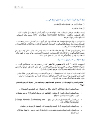 16 | P a g e
62-ً‫ه‬ ‫مربح‬ ‫السوق‬ ‫أن‬ ‫بها‬ ‫أخبرك‬ ‫طرٌقة‬ ‫أسرع‬....
1)‫اإلػالٗبد‬ ٠ِ‫ػ‬ ‫اإلٗلبم‬ ٖٓ ‫اٌُض٤ش‬ ‫ٛ٘بى‬.
2)‫ٓ٘بكغخ‬ ‫ٛ٘بى‬.
‫اُجغبهخ‬ ‫ؿب٣خ‬ ٢‫ك‬ ‫أٓش‬ ٞٛ ‫عٞم‬ ‫ا٣غبد‬..‫ًِ٤ي‬ ،ٕٝ‫أٓبص‬ َ‫ٓض‬ ‫أعٞام‬ ًٖ‫أٓب‬ ٠ُ‫ا‬ ً‫ب‬‫سأع‬ ‫اٗطِوذ‬ ُٞ
ٖ‫عبٌٗؾ‬ ٖ‫ًٞٓ٤ؾ‬ ،‫ثبٗي‬Commission Junction‫اُـ‬ ‫ؽجٌبد‬ ،CPA،‫األعٞام‬ ‫ٓئبد‬ ‫عزغذ‬ ،
‫أُزلشػخ‬ ‫ٝاُؾشائؼ‬ ،‫اُؾشائؼ‬.
‫أسثبػ‬ ٠ُ‫ا‬ ‫اُغٞم‬ ‫ٛزا‬ ٢‫ك‬ ‫رٞاعذى‬ ٍٞ‫رؾ‬ ٞٛ ً‫ال‬ٜ‫ع‬ ‫ُ٤ظ‬ ٞٛ ‫ٓب‬.ٙ‫ٛز‬ ‫٣ؼشف‬ ‫ؽخـ‬ ًَ ٕ‫كب‬ ً‫ب‬٤ِٔ‫ػ‬
‫اُقؾخ‬ ‫هنب٣ب‬ ،‫اٌُالة‬ ‫رشث٤خ‬ ،‫ُِضكبف‬ ‫اُزخط٤و‬ ،‫أُٞاػذح‬ ،ٕ‫اُٞص‬ ‫اٗوبؿ‬ ‫أعٞام‬ َ‫ٓض‬ ،ً‫ا‬‫ع٤ذ‬ ‫األعٞام‬...
‫اُخ‬.‫سٛ٤ت‬ ٌَ‫ثؾ‬ ‫ٓشثؾخ‬ ‫ًِٜٝب‬.
ٖٓ ‫ِٓ٤ٞٗ٤ش‬ ّٞ٣ ًَ ‫ُ٘ب‬ ‫٣ظٜش‬ ٕ٥‫ا‬ ٠‫ٝؽز‬ ،‫ٓزؾجؼخ‬ ‫أُ٘بكغخ‬ ‫ػبُ٤خ‬ ‫ًؤعٞام‬ ‫ثؼذ‬ ‫٣شٜٝٗب‬ ‫ٓبصاُٞا‬ ‫اُ٘بط‬
ٕ‫اُٞص‬ ‫اٗوبؿ‬ ‫ؽش٣ؾخ‬.‫ػبُ٤خ‬ ٌٕٞ‫ر‬ ٕ‫أ‬ ‫٣غت‬ ‫ال‬ ‫ثٜب‬ َٔ‫رؼ‬ ٢‫اُز‬ ‫ٝاُؾش٣ؾخ‬ ،‫ٓجزذ١ء‬ ‫ألٗي‬ ‫ُي‬ ٍٞ‫أه‬ ‫ال‬ ‫أٗب‬
‫ًزُي‬ ‫ػٜ٘ب‬ َ‫رـل‬ ٕ‫أ‬ ‫٣غت‬ ‫أٗي‬ ‫ُي‬ َ‫أه‬ ُْ ً‫ب‬‫أ٣ن‬ ٢ٌُ٘ٝ ،‫اُز٘بكغ٤خ‬.
63-‫الخوف‬..‫الٌقٌن‬ ‫عدم‬..‫التسوٌف‬
‫ثـ‬ ‫اُضالصخ‬ ٙ‫ٛز‬ ٞ‫أدػ‬"ً‫ىألحال‬ ِٝ‫ٍذٍش‬ ‫ثالثح‬ ‫أمثش‬"‫األٓٞس‬ ٙ‫ٛز‬ ‫خجش‬ ‫ٓ٘ب‬ ‫ؽخـ‬ ًَ ٕ‫أل‬.ٕ‫أ‬ ‫أس٣ذى‬
ٕ‫أ‬ ِْ‫رؼ‬99.9%ٖٓ ‫ُٞاؽذ‬ ‫رؼشمٞا‬ ،َ‫أُشاؽ‬ ‫ثؼل‬ ٢‫ك‬ ،‫اإلٗزشٗذ‬ ٠ِ‫ػ‬ ‫ث٤ضٗظ‬ ‫ثذأٝا‬ ٖ٣‫اُز‬ ‫اُ٘بط‬ ٖٓ
‫اُضالس‬ ‫اُخجشاد‬ ‫رِي‬(‫اُضالس‬ ‫ُِخجشاد‬ ‫رؼشمٞا‬ ٕ‫األؽ٤ب‬ ‫ثؼل‬ ٢‫ك‬).
‫ٝؽذى‬ ‫ُغذ‬ ‫أٗي‬ ‫رذسى‬ ٕ‫أ‬ ‫ػِ٤ي‬ ‫٣غت‬ ‫ُزُي‬..٢ٓ‫ػب‬ ٍ‫خال‬ ٖ٤‫ٓشر‬ ‫األٓش‬ ‫ٛزا‬ ٖٓ ‫اعزوِذ‬ ً‫ب‬‫روش٣ج‬ ‫أٗب‬
ً‫ب‬ٓ‫رٔب‬ ‫أهِغ‬ ُْ ٢٘ٗ‫أ‬ ‫ُِـب٣خ‬ ‫عؼ٤ذ‬ ‫ٝأٗب‬ ،‫اإلٗزشٗذ‬ ٠ِ‫ػ‬ ٍٝ‫األ‬.‫٣غت‬ ‫ٓب‬ ٕ‫ؽؤ‬ ٖٓ ‫ؽي‬ ٢‫ك‬ ‫ً٘ذ‬ ‫ارا‬
ٍ‫اُغئا‬ ‫ٛزا‬ ‫ٗلغي‬ ٍ‫اعؤ‬ ً‫ب‬ٔ‫كذائ‬ ،ِٚ‫كؼ‬ ‫ػِ٤ي‬:
"‫اىخاص‬ ‫اىثضّظ‬ ‫تَْٞح‬ ٚ‫عي‬ ‫ٗٝغاعذ‬ ،ً٘ٞ‫اى‬ ٔ‫فعي‬ ‫اعتطٞع‬ ٛ‫اىز‬ ‫اى٘حٞذ‬ ‫اىشٜء‬ ٕ٘ ‫ٍا‬
‫تٜ؟‬"
‫ثـ‬ ٍ‫االرقب‬ ‫األٓش‬ ‫ٛزا‬ ٌٕٞ٣ ٕ‫أ‬ ٌُٖٔٔ‫ا‬ ٖٓ10‫أُؾزشًخ‬ ‫أُؾبس٣غ‬ ٢‫ك‬ ‫اُؾشًبء‬ ٖٓ..
‫ًزبثخ‬ ٌٕٞ٣ ٕ‫أ‬ ٌُٖٔٔ‫ا‬ ٖٓ5‫ٓلنالد‬ ‫ػجش‬ ْ‫ص‬ ،ً‫ال‬ٝ‫أ‬ ‫اُخبؿ‬ ‫ٓٞهؼي‬ ٢‫ك‬ ْٜ‫ٝاهاله‬ ،‫ٓوبالد‬
‫أُٞاهغ‬ ٝ‫ٓذ٣ش‬ ْٛ‫ثؤخز‬ ّٞ‫ُ٤و‬ ‫اُٞ٣ت‬.
‫ٓٞهغ‬ ٢‫ك‬ ‫ؽغبة‬ َٔ‫ػ‬ ٌٕٞ٣ ٕ‫أ‬ ٌُٖٔٔ‫ا‬ ٖٓAdvertising.comٝ‫أ‬Google Adwordsٝ‫أ‬
MSN Microcenter..‫اُخ‬.
‫ٓٞهؼي‬ ٖٓ ‫اُشئ٤غ٤خ‬ ‫اُقلؾخ‬ ٠ُ‫ا‬ ‫ٝرٞ٣زش‬ ‫ثٞى‬ ‫اُل٤ظ‬ ‫أصساس‬ َ‫ٗو‬ ٌٕٞ٣ ٕ‫أ‬ ٌُٖٔٔ‫ا‬ ٖٓ.
‫اػالٗ٤خ‬ ‫عش٣ذح‬ ٢‫ك‬ ‫فلؾخ‬ ‫ًزبثخ‬ ٌٕٞ٣ ٕ‫أ‬ ٌُٖٔٔ‫ا‬ ٖٓ(‫األٓش‬ ‫ٛزا‬ َٔ‫ُؼ‬ ‫ٓب‬ ‫ؽخـ‬ ‫رؤع٤ش‬ ٝ‫أ‬
‫ػ٘ي‬ ‫ٗ٤بثخ‬)
 