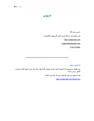 18 | P a g e
ٖٚ‫اّت‬
‫هللا‬ ‫ػجذ‬ ٖ٤‫ؽغ‬
٢ٗٝ‫االٌُزش‬ ‫ُِزغٞ٣ن‬ ‫ًبػ‬ ٢‫ػشث‬ ‫ؽجٌخ‬ ‫ٝٓئعظ‬ ‫ٓذ٣ش‬
http://arabycash.com
support@arabycash.com
01007428086
>>>>>>>>>>>>>>>>>>>>>>>>>>>>>>>>>>>>>>>>>>>>>>>>>>>
‫تشأٝل‬ ٌ‫إٔت‬ ‫أّا‬
‫اُغذ٣ذ‬ ‫اٌُزبة‬ َ‫أعؼ‬ ٠‫ؽز‬ ٚ٤‫ك‬ ‫سأ٣ي‬ ‫أٗزظش‬ ‫كؤٗب‬ ‫٣ؼغجي‬ ُْ ٝ‫ا‬ ‫اٌُزبة‬ ‫أػغجي‬ ‫ارا‬ ٢‫فذ٣و‬ ‫٣ب‬ ‫كنِي‬ ٖٓ
‫اساءى‬ ‫ثغجت‬ َ‫أكن‬
‫اٌُزبة‬ ٢‫ك‬ ‫سأ٣ي‬ ٍ‫ثبسعب‬ ‫اُ٘ٔٞرط‬ ‫ٛزا‬ ‫ػجش‬ ‫ٓؾٌٞسا‬ ْ‫ه‬
http://arabycash.com/thank-you
 