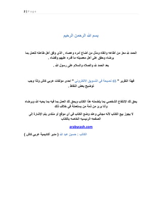 2 | P a g e
‫الرحٌم‬ ‫الرحمن‬ ‫هللا‬ ‫بسم‬
‫الحمد‬‫هلل‬‫معز‬‫من‬‫أطاعه‬‫واتقاه‬‫ومذل‬‫من‬‫أضاع‬‫أمره‬‫وعصاه‬,‫الذي‬‫وفق‬‫أهل‬‫طاعته‬‫للعمل‬‫بما‬
‫ٌرضاه‬‫وحقق‬‫على‬‫أهل‬‫معصٌته‬‫ما‬‫قدره‬‫علٌهم‬‫وقضاه‬.
‫بعد‬‫الحمد‬‫هلل‬‫والصاله‬‫والسالم‬‫على‬‫رسول‬‫هللا‬.
‫فهذا‬‫التقرٌر‬"65ً‫االلكترون‬ ‫التسوٌق‬ ً‫ف‬ ‫نصٌحة‬"‫احدى‬‫مؤلفات‬‫كاش‬ ً‫عرب‬‫ولذا‬‫وجب‬
‫توضٌح‬‫بعض‬‫النقاط‬.
‫ٌحق‬‫لك‬‫اإلنتفاع‬ً‫الشخص‬‫بما‬‫ٌتضمنه‬‫هذا‬‫الكتاب‬‫وٌحق‬‫لك‬‫العمل‬‫بما‬‫فٌه‬‫بما‬‫ٌحبه‬‫هللا‬‫وٌرضاه‬
‫وأنا‬‫برئ‬‫من‬‫ذمة‬‫من‬‫ٌستعملة‬ً‫ف‬‫خالف‬‫ذلك‬
‫إلى‬ ‫اإلشارة‬ ‫ٌتم‬ ‫منتدى‬ ‫أو‬ ‫موقع‬ ‫أي‬ ً‫ف‬ ‫الكتاب‬ ‫وضع‬ ‫وعند‬ ً‫مجان‬ ‫ألنه‬ ‫الكتاب‬ ‫بٌع‬ ‫ٌجوز‬ ‫ال‬
‫بالكتاب‬ ‫الخاصه‬ ‫الرئٌسٌه‬ ‫الصفحه‬
arabycash.com
‫الكاتب‬:‫هللا‬ ‫عبد‬ ‫حسٌن‬(‫كاش‬ ً‫عرب‬ ‫أكادٌمٌة‬ ‫مدٌر‬)
 