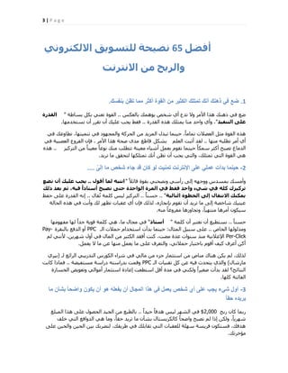 3 | P a g e
‫أفضو‬65‫ّصٞحح‬‫ىيتغ٘ٝق‬ّٜٗ‫االىنتش‬
‫ٗاىشتح‬ٍِ‫االّتشّت‬
1.‫بنفسك‬ ‫تظن‬ ‫مما‬ ‫أكثر‬ ‫القوة‬ ‫من‬ ‫الكثٌر‬ ‫تمتلك‬ ‫أنك‬ ‫ذهنك‬ ً‫ف‬ ‫ضع‬.
‫ثبُؼٌظ‬ ‫٣ٞٛٔي‬ ‫ؽخـ‬ ١‫أ‬ ‫رذع‬ ‫ٝال‬ ‫األٓش‬ ‫ٛزا‬ ‫رٛ٘ي‬ ٢‫ك‬ ‫مغ‬..‫ثغبهخ‬ ٌَ‫ث‬ ٢٘‫رؼ‬ ‫اُوٞح‬"‫اىقذسج‬
‫اىتْفٞز‬ ٚ‫عي‬"‫اُوذسح‬ ٙ‫ٛز‬ ‫٣ٔزِي‬ ‫ٓ٘ب‬ ‫ٝاؽذ‬ ١‫ٝأ‬ ،..‫رغزخذٜٓب‬ ٕ‫أ‬ ‫روشس‬ ٕ‫أ‬ ‫ػِ٤ي‬ ‫٣غت‬ ‫كوو‬.
٢‫ك‬ ‫رطبٝػي‬ ،‫ر٘ٔ٤زٜب‬ ٢‫ك‬ ‫ٝأُغٜٞد‬ ‫اُؾشًخ‬ ٖٓ ‫أُض٣ذ‬ ٍ‫رجز‬ ‫ؽ٤٘ٔب‬ ،ً‫ب‬ٓ‫رٔب‬ ‫اُؼنالد‬ َ‫ٓض‬ ‫اُوٞح‬ ٙ‫ٛز‬
‫ٜٓ٘ب‬ ٚ‫رطِج‬ ‫أٓش‬ ١‫أ‬..ِْ‫اُؼ‬ ‫أصجذ‬ ‫ُوذ‬ٌَ‫ثؾ‬‫هبهغ‬‫األٓش‬ ‫ٛزا‬ ‫فؾخ‬ ٟ‫ٓذ‬٢‫ك‬ ‫اُؼقج٤خ‬ ‫اُلشٝع‬ ٕ‫كب‬ ،
‫اُزشً٤ض‬ ٖٓ ً‫ب‬٘٤‫ٓؼ‬ ً‫ب‬‫ٗٞػ‬ ‫ٓ٘ي‬ ‫رزطِت‬ ‫ٓؼ٤٘خ‬ ‫أؽ٤بء‬ َٔ‫ثؼ‬ ّٞ‫رو‬ ‫ؽ٤٘ٔب‬ ً‫ب‬ٌٔ‫ع‬ ‫أًضش‬ ‫رقجؼ‬ ‫اُذٓبؽ‬..ٙ‫ٛز‬
‫رش٣ذ‬ ‫ٓب‬ ‫ُزؾون‬ ‫رٔزٌِٜب‬ ‫أٗي‬ ٖ‫رظ‬ ٕ‫أ‬ ‫٣غت‬ ٢‫ٝاُز‬ ،‫رٔزِي‬ ٢‫اُز‬ ‫اُوٞح‬ ٢ٛ.
2-ّ‫إلى‬ ‫ما‬ ‫شخص‬ ‫جاء‬ ‫قد‬ ‫كان‬ ‫لو‬ ‫تمنٌت‬ ‫اإلنترنت‬ ‫على‬ ً‫عمل‬ ‫بدأت‬ ‫حٌنما‬....
ً‫ال‬‫هبئ‬ ‫ثوٞح‬ ٢٘‫ٝٗقؾ‬ ٢‫سأع‬ ٠ُ‫ا‬ ٜٚ‫ٝٝع‬ ‫ثٔغذط‬ ‫ٝأٓغي‬"‫أق٘ه‬ ‫ىَا‬ ٔ‫اّتث‬..‫تضع‬ ُ‫أ‬ ‫عيٞل‬ ‫ٝجة‬
‫رىل‬ ‫تعذ‬ ٌ‫ث‬ ،ٔٞ‫ف‬ ً‫ا‬‫أعتار‬ ‫تصثح‬ ٚ‫حت‬ ‫اى٘احذج‬ ‫اىَشج‬ ٜ‫ف‬ ‫فقط‬ ‫ٗاحذ‬ ‫شٜء‬ ٜ‫ف‬ ٔ‫مي‬ ‫تشمٞضك‬
‫اىتاىٞح‬ ‫اىخط٘ج‬ ٚ‫إى‬ ‫االّتقاه‬ ‫َٝنْل‬.. "ً‫ب‬٘‫ؽغ‬..ٍ‫وب‬ُ‫ر‬ ‫ًِٔخ‬ ‫ُ٤ظ‬ ‫اُزشً٤ض‬..‫ؽلع‬ ٠ِ‫ػ‬ ‫اُوذسح‬ ٚٗ‫ا‬
‫اُؾبُخ‬ ٙ‫ٛز‬ ٢‫ك‬ ‫ٝأٗذ‬ ‫ُي‬ ‫رظٜش‬ ‫ػوجبد‬ ١‫أ‬ ٕ‫كب‬ ‫ُزُي‬ ،ٙ‫ثبٗغبص‬ ّٞ‫رو‬ ٕ‫أ‬ ‫رش٣ذ‬ ‫ٓب‬ ٠ُ‫ا‬ ‫ؽبخقخ‬ ‫ػ٤٘٤ي‬
ٚ٘ٓ ً‫ب‬‫ٓلشٝؿ‬ ‫ٝرغبٝصٛب‬ ،ً‫ب‬٤ٜ‫ٓ٘ز‬ ‫أٓشٛب‬ ٌٕٞ٤‫ع‬.
ً‫ب‬٘‫ؽغ‬..‫ًِٔخ‬ ٕ‫أ‬ ‫ٗؼزجش‬ ٕ‫أ‬ ‫ٗغزط٤غ‬"‫أعتار‬"‫ٓلٜٜٞٓب‬ ‫ُٜب‬ ً‫ا‬‫عذ‬ ‫هٞ٣خ‬ ‫ًِٔخ‬ ٢ٛ ،‫ٓب‬ ٍ‫ٓغب‬ ٢‫ك‬
‫اُخبؿ‬ ‫ٝٓذُُٜٞب‬..ٍ‫أُضب‬ َ٤‫عج‬ ٠ِ‫ػ‬:‫اُـ‬ ‫ؽٔالد‬ ّ‫اعزخذا‬ ‫ثذأد‬ ‫ؽ٤٘ٔب‬PPC‫ثبُ٘وشح‬ ‫اُذكغ‬ ٝ‫أ‬Pay-
Per-Clickُْ ٢٘ٗ‫أل‬ ،ٖ٣‫ؽٜش‬ ٍٝ‫أ‬ ٢‫ك‬ ٍ‫أُب‬ ٖٓ ‫اٌُض٤ش‬ ‫أكوذ‬ ‫ً٘ذ‬ ،‫ٓنذ‬ ‫ػذح‬ ‫ع٘ٞاد‬ ‫ٓ٘ز‬ ‫اإلػالٗ٤خ‬
َٔ‫٣ؼ‬ ‫ال‬ ‫ٓب‬ ٖ‫ػ‬ ‫ٜٓ٘ب‬ َٔ‫٣ؼ‬ ‫ٓب‬ ٠ِ‫ػ‬ ‫ٝاُزؼشف‬ ،٢‫ؽٔالر‬ ‫ثبخزجبس‬ ّٞ‫أه‬ ‫ً٤ق‬ ‫أػشف‬ ًٖ‫أ‬.
‫ُـ‬ ‫اُشائغ‬ ٢‫اُزذس٣ج‬ ‫اٌُٞسط‬ ‫ؽشاء‬ ٢‫ك‬ ٢ُ‫ٓب‬ ٖٓ ‫عضء‬ ‫اعزضٔبس‬ ٖٓ ‫ٓ٘بؿ‬ ‫ٛ٘بى‬ ٌٖ٣ ُْ ،‫ُزُي‬(١‫ث٤ش‬
ٍ‫ٓبسؽب‬)‫اُـ‬ ‫رو٘٤بد‬ ًَ ٖ‫ػ‬ ٚ٤‫ك‬ ‫٣زؾذس‬ ١‫ٝاُز‬PPC‫ٓغزل٤نخ‬ ‫دساعخ‬ ٚ‫ثذساعز‬ ‫ٝهٔذ‬..‫ًبٗذ‬ ‫كٔبرا‬
‫اُخغبسح‬ ‫ٝرؼٞ٣ل‬ ٢ُ‫أٓٞا‬ ‫اعزضٔبس‬ ‫اػبدح‬ ‫اعزطؼذ‬ َ‫أه‬ ‫ٓذح‬ ٢‫ك‬ ٢ٌُ٘ٝ ً‫ا‬‫فـ٤ش‬ ‫ثذأد‬ ‫ُوذ‬ ‫اُ٘زبئظ؟‬
‫ًِٜب‬ ‫اُلبئزخ‬.
3-‫ما‬ ‫بشأن‬ ً‫ا‬‫واضح‬ ‫ٌكون‬ ‫أن‬ ‫هو‬ ‫ٌفعله‬ ‫أن‬ ‫المجال‬ ‫هذا‬ ً‫ف‬ ‫ٌعمل‬ ‫شخص‬ ‫أي‬ ‫على‬ ‫ٌجب‬ ‫شًء‬ ‫أول‬
ً‫ا‬‫حق‬ ‫ٌرٌده‬
‫سثؼ‬ ٕ‫ًب‬ ‫سثٔب‬2,000$ً‫ا‬‫ع٤ذ‬ ً‫ب‬‫ٛذك‬ ‫ُ٤ظ‬ ‫اُؾٜش‬ ٢‫ك‬..‫أُجِؾ‬ ‫ٛزا‬ ٠ِ‫ػ‬ ٍٞ‫اُؾق‬ ‫اُغ٤ذ‬ ٖٓ ‫ثبُطجغ‬
‫خِق‬ ٢‫اُز‬ ‫اُذٝاكغ‬ ٢ٛ ‫ٝٓب‬ ،ً‫ب‬‫ؽو‬ ‫رش٣ذ‬ ‫ٓب‬ ٕ‫ثؾؤ‬ ٍ‫ًبٌُش٣غزب‬ ً‫ب‬‫ٝامؾ‬ ‫رقجؼ‬ ُْ ‫ارا‬ ٌُٖٝ ،ً‫ب‬٣‫ؽٜش‬
٠ِ‫ػ‬ ٖ٤‫ٝاُؾ‬ ٖ٤‫اُؾ‬ ٖ٤‫ث‬ ‫ُزنشثي‬ ،‫هش٣وي‬ ٢‫ك‬ ‫روبثِي‬ ٢‫اُز‬ ‫ُِؼوجبد‬ ‫عِٜخ‬ ‫كش٣غخ‬ ٌٕٞ‫كغز‬ ،‫ٛذكي‬
‫ٓئخشري‬.
 