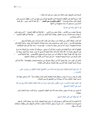 4 | P a g e
ٕ‫ٌٓب‬ ١‫أ‬ ٠ُ‫ا‬ ٢‫ث‬ ‫رزٛت‬ ُْ ٍ‫أُب‬ ٠ِ‫ػ‬ ٍٞ‫اُؾق‬ ٢‫ك‬ ‫اُشؿجخ‬..
٢‫ك‬ ٢‫ُشئ٤غ‬ ٍٞ‫ٝأه‬ ،‫أؽت‬ ٖٓ ‫ٝٓغ‬ ٢‫أعشر‬ ‫ٓغ‬ ‫أهن٤ٜب‬ ٢‫اُز‬ ‫أُٔزؼخ‬ ‫األٝهبد‬ ٠ُ‫ا‬ ‫أٗظش‬ ‫ؽ٤٘ٔب‬ ٕ٥‫ا‬
‫ٝاٗزؾبء‬ ‫عؼبدح‬ ٌَ‫ث‬ َٔ‫اُؼ‬"‫اىثحش‬ ٍِ ‫ٗاششب‬ ‫ارٕة‬.. "ٖٔ‫ثض‬ ‫وذس‬ُ٣ ‫ال‬ ‫ٛزا‬ ًَ..ٙ‫ٛز‬ ًَ
‫أعِٜب‬ ٖٓ ً‫ا‬‫ٓغٜٞد‬ ٍ‫ٗجز‬ ٕ‫أ‬ ‫رغزؾن‬ ‫أؽبع٤ظ‬.
4-‫البداٌة‬ ً‫ف‬ ‫بأحد‬ ‫تثق‬ ‫ال‬
٢ٓ‫ًال‬ ٖٓ ‫رزؼغت‬ ‫ٝال‬ ْ‫ٗؼ‬..‫اُ٘بط‬ ٖٓ ‫ثؼل‬ ‫ٛ٘بى‬–ٍٞ‫أه‬ ٢ٗ‫أ‬ ‫ٝالؽع‬(‫ثؼل‬)–٠ِ‫ػ‬ ْٛ ٖ٣‫اُز‬
‫اُ٘بط‬ ٖٓ ‫اٌُض٤ش‬ ً‫ب‬‫أ٣ن‬ ‫ٝٛ٘بى‬ ،‫اُطشم‬ ٠‫ثؾز‬ ‫ُٔغبػذري‬ ‫اعزؼذاد‬–ٍٞ‫أه‬ ٢ٗ‫أ‬ ‫ٝالؽع‬(‫اٌُض٤ش‬)–
ٖ٤‫ٝٗقبث‬ ٖ٤ُ‫دعب‬.
ْٜ‫أٗلغ‬ ‫ظ٘ٞا‬ ٖٔٓ ‫االعزؾبساد‬ ‫هِت‬ ٢‫ك‬ ‫ع٘ٞاد‬ ‫ٓ٘ز‬ ٍ‫أُب‬ ٖٓ ‫اٌُض٤ش‬ ‫ثبٗلبم‬ ‫هٔذ‬ ‫ُوذ‬–
‫ُألعق‬ ْٛ‫ٝظ٘٘ب‬–٢‫ك‬ ‫ًبِٓخ‬ ‫عبػخ‬ ‫ٝثؼذ‬ ،ّ١‫ُذ‬ ٍٞ‫اُزؾ‬ ‫ٓؼذالد‬ ‫ص٣بدح‬ ٢‫ك‬ ٢ٗٝ‫٣غبػذ‬ ٢ٌُ ،‫خجشاء‬
‫٣زؾذس‬ ‫ٓب‬ ‫٣ؼشف‬ ٌٖ٣ ُْ ٚٗ‫أ‬ ‫أدسًذ‬ ،‫رِ٤لٞٗ٤خ‬ ‫ٓؾبدصخ‬–ٚ‫ٗلغ‬ ٞٛ–‫أٌُبُٔخ‬ ٙ‫ٛز‬ ٢‫ك‬ ً‫ب‬‫ؽو‬ ٚ٘‫ػ‬.
َ٤‫رزخ‬ ٕ‫أ‬ ‫ُي‬ ‫ًٔب‬ ‫اُزؾذس‬ ٢‫ك‬ ‫ُِـب٣خ‬ ً‫ب‬‫ثبسػ‬ ٕ‫ًب‬ ٚٗ‫أ‬ ‫اُٞاهغ‬..‫خجشح‬ ُٚ ٍ‫أػٔب‬ َ‫سع‬ ٍ‫٣غبد‬ ٕ‫أ‬ ٌٚ٘ٔ٣ٝ
‫اُـ‬ ٟ‫رزؼذ‬ ‫اُغٞم‬ ٢‫ك‬20‫ٓب‬ ‫٣ج٤ؼي‬ ‫ً٤ق‬ ً‫ا‬‫ع٤ذ‬ ‫٣ؼشف‬ ،‫ؿجبس‬ ُٚ ‫ؾن‬ُ٣ ‫ال‬ ‫داٛ٤خ‬ ً‫ب‬‫ثبئؼ‬ ٕ‫ًب‬ ٚٗ‫أل‬ ،ً‫ب‬ٓ‫ػب‬
٢ٗٝ‫اإلٌُزش‬ ‫اُزغٞ٣ن‬ ٖ‫ػ‬ ‫خجشح‬ ٖٓ ‫أٗذ‬ ٌِٚٔ‫ر‬ ‫ٓب‬ ‫٣ِٔي‬ ‫ال‬ ٞٛ ٕ‫ًب‬ ٕ‫ٝا‬ ،ٚ٣‫ُذ‬..‫اُخج٤ش‬ ‫اُجبئغ‬ ‫ٛزا‬–
‫اُشٛ٤جخ‬ ‫اُج٤ؼ٤خ‬ ٚ‫خجشر‬ ٖٓ ْ‫اُشؿ‬ ٠ِ‫ػ‬–ٍٞ‫اُزؾ‬ ‫ٓؼذالد‬ ٖ‫ػ‬ ‫كٌشح‬ ٠ٗ‫أد‬ ٚ٣‫ُذ‬ ٌٖ٣ ُْ.
ٚ‫ٓشاعؼ‬ ٖ‫ػ‬ ‫ٓؾذصي‬ ٍ‫عئا‬ ٖٓ ً‫ا‬‫أثذ‬ َ‫رخغ‬ ‫ٝال‬ ،‫ؽزس‬ ٠ِ‫ػ‬ ًٖ ‫ُزُي‬(ٚ‫ٓؼِٞٓبر‬ ‫ٓقبدس‬)..ًٖ‫أ‬ ُْ ‫كؤٗب‬
‫ُِـب٣خ‬ ‫هبط‬ ٌَ‫ثؾ‬ ٚ‫رؼِٔز‬ ‫ٝهذ‬ ،‫اُذسط‬ ‫ٛزا‬ ‫رؼِٔذ‬ ‫ؽ٤٘ٔب‬ ً‫ب‬‫ٓجزذئ‬.
5-‫عـلى‬ ‫بٌزنس‬ ‫أي‬ ‫لتفعٌل‬ ‫الهامة‬ ‫المفاتٌح‬ ‫مـن‬ ‫المساعدة‬ ‫والبرامج‬ ‫االوتوماتٌكٌة‬ ‫البرامج‬
‫اإلنترنت‬...
ً‫ب‬٤٘‫ؿ‬ ‫٣غؼِي‬ ١‫اُز‬ َ‫اُؾ‬ ‫ُ٤ؼط٤ي‬ ٚ٤ِ‫ػ‬ ‫رنـو‬ ‫صس‬ ٚٔ‫اع‬ ‫ؽ٢ء‬ ‫٣ٞعذ‬ ‫ال‬ ٌُٖٝ..‫ُي‬ ٍٞ‫٣و‬ ‫ؽخـ‬ ١‫أ‬
ٕ‫اُـضال‬ ‫ث٤ل‬ ٝ‫أ‬ ‫اُؼقلٞس‬ ٖ‫ُج‬ ‫ُي‬ ‫٣ج٤غ‬ ٕ‫أ‬ ً‫ا‬‫ع٤ذ‬ ِْ‫كبػ‬ ،‫ًٜزا‬ ‫ؽ٢ء‬.
6-‫أنك‬ ‫من‬ ‫بها‬ ‫تتأكد‬ ‫للخلف‬ ‫خطوة‬ ‫تأخذ‬ ‫أن‬ ً‫ا‬‫دوم‬ ‫تعود‬ ‫ولكن‬ ،‫عظٌم‬ ‫شًء‬ ‫واإلصرار‬ ‫الجاد‬ ‫العمل‬
‫الصحٌح‬ ‫االتجاه‬ ً‫ف‬ ‫تسٌر‬
٠ُ‫ا‬ ‫اُزٛبة‬ ‫ٗ٤زي‬ ‫ًبٗذ‬ ‫ث٤٘ٔب‬ ،٢‫اُغ٘ٞث‬ ‫اُوطت‬ ٢‫ك‬ ‫أٗي‬ ‫ُزغذ‬ ‫سؽِزي‬ ٢ٜ٘‫ر‬ ٕ‫أ‬ ٢‫ك‬ ٖٓ ٠٘‫ٓؼ‬ ‫ال‬
‫ٗ٤ٞ٣ٞسى‬.
7-‫السوق‬ ‫تحكم‬ ً‫الت‬ ً‫ه‬ ‫الوسطٌة‬
‫رٞكش‬ ٝ‫أ‬ ،‫ا٥خش‬ ‫ٗقلي‬ ‫رغذ‬ ٕ‫أ‬ ٝ‫أ‬ ،‫اُغُٞق‬ ‫ُؼجخ‬ ٖ‫رزو‬ ٕ‫أ‬ ٠ُ‫ا‬ ١‫ع٤ئد‬ ‫األٓش‬ ‫ٛزا‬ ٕ‫ًب‬ ‫ارا‬ ْ‫أٛز‬ ‫ال‬ ‫أٗب‬
(‫خٔ٤شح‬)‫ُزوبػذى‬ ‫ع٤ذح‬..‫ػٔالئي‬ ‫رٞهؼبد‬ ٠ِ‫ػ‬ ‫اُزلٞم‬ ٢‫ك‬ ً‫ب‬‫ؽو‬ ‫رٌٔ٘ذ‬ ‫ارا‬ ً‫ب‬ٔ‫دائ‬ ‫عزلٞص‬ ً‫ب‬‫روش٣ج‬ ‫أٗذ‬
‫عٞم‬ ١‫أ‬ ٢‫ك‬.
 