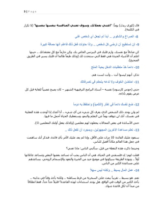 5 | P a g e
ٍ‫هب‬(ٍ‫س٣ذ‬ ١‫ًٞس‬)ً‫ب‬ٓٞ٣" :‫تْفغٖا‬ ‫تْفغٖا‬ ‫اىَْافغح‬ ْٜ‫تعت‬ ‫ٗع٘ف‬ ،‫تعَالئل‬ ْٜ‫اعت‬"(‫رٌشاس‬ ‫ال‬
‫أٌُِخ‬ ٢‫ك‬).
8-‫والشكوى‬ ‫الصراخ‬..ً‫غن‬ ‫شخص‬ ‫أي‬ ‫تجعل‬ ‫لم‬ ً‫ا‬‫أبد‬
9-‫شخص‬ ‫كل‬ ً‫ترض‬ ‫أن‬ ‫تستطٌع‬ ‫لن‬..‫كبٌرة‬ ‫حماقة‬ ‫أنها‬ ‫فاعلم‬ ‫ذلك‬ ‫فعل‬ ‫حاولت‬ ‫وإذا‬
‫ٓؼزوذاري‬ ًَ ‫ٓغ‬ ً‫ب‬ٓ‫ؽبص‬ ًٖٝ ،‫ثي‬ ‫اُخبؿ‬ ‫اُج٤ضٗظ‬ ٢‫ك‬ ‫هِجي‬ ّ‫ٝاس‬ ،‫ٗلغي‬ ‫ٓغ‬ ً‫ب‬‫فبده‬ ًٖ..‫ؽ٤ٜ٘ب‬
‫ُي‬ ‫عزؾذس‬ ٢‫اُز‬ ‫كوو‬ ٢ٛ ‫اُغ٤ذح‬ ‫األؽ٤بء‬ ٕ‫أ‬ ِْ‫اػ‬(‫اُطش٣ن‬ ٢‫ك‬ ‫٣غ٤ش‬ ‫هِجي‬ ٕ‫أ‬ ‫هبُٔب‬ ً‫ب‬‫هجؼ‬ ‫ٝرُي‬
‫اُقؾ٤ؼ‬).
10-‫الملح‬ ‫بحبة‬ ‫الدخل‬ ‫متطلبات‬ ‫خذ‬ ً‫ا‬‫دائم‬
‫أٗذ‬ ‫ُ٤غٞا‬ ْٜٗ‫أ‬ ،‫رزًش‬..ْٛ ‫ُغذ‬ ‫ٝأٗذ‬.
11-‫تصرفاتك‬ ً‫ف‬ ‫ٌتحكم‬ ‫تدعه‬ ‫وال‬ ‫الخوف‬ ‫احتضن‬
٠‫ؽز‬(ٕٞ‫ًبسع‬ ٢ٗٞ‫ع‬)ٚ‫ٗلغ‬–‫اُؾٜ٤ش‬ ‫اُزشك٤ٜ٤خ‬ ‫اُجشآظ‬ ‫أعزبر‬–ًَ َ‫هج‬ ‫ُِـب٣خ‬ ً‫ب‬٤‫ػقج‬ ‫٣قجؼ‬ ٕ‫ًب‬
ٙ‫ثؤداء‬ ّٞ‫٣و‬ ‫ػشك‬.
12-‫إطار‬ ً‫ف‬ ً‫ا‬‫دائم‬ ‫نفسك‬ ‫ضع‬(‫التلمٌذ‬)ً‫ا‬‫دوم‬ ‫به‬ ‫واحتفظ‬
‫ؽ٢ء‬ ١‫أ‬ ٖ‫ػ‬ ‫ؽ٢ء‬ ًَ ‫٣ؼشف‬ ١‫اُز‬ ‫اُؾخـ‬ ‫رُي‬ ‫٣ٞعذ‬ ُٖٝ ُْ..‫اُؼوِ٤خ‬ ٙ‫ٛز‬ ‫أٝعذد‬ ‫ارا‬ ‫أػذى‬ ‫أٗب‬
‫ك٤ٜب‬ ‫ٓب‬ َٔ‫أع‬ ‫اُؾ٤بح‬ ‫ٝعزؼط٤ي‬ ،ُٞٔ٘‫ٝا‬ ِْ‫اُزؼ‬ ٖ‫ػ‬ ً‫ب‬ٓٞ٣ ‫رزٞهق‬ ُٖ ‫أٗي‬ ،‫ٗلغي‬ ٢‫ك‬.
ٖ٤ِٔ‫ٓؼ‬ ُْٜ ِٕٞ‫٣غؼ‬ ‫أُغبالد‬ ‫ثؼل‬ ٢‫ك‬ ‫األعبرزح‬ ٠‫ؽز‬(ٖ٤ِٔ‫أُؼ‬ ‫أُٝئي‬ َ‫٣لؼ‬ ‫ًٝزُي‬.)
13-‫ذلك‬ ‫تفعل‬ ‫أن‬ ‫وبمجرد‬ ،‫المجهولٌن‬ ‫اآلخرٌن‬ ‫مساعدة‬ ‫تعلم‬..
‫اُلبئذح‬ ‫ػِ٤ي‬ ‫عزؼٞد‬10‫عبٛٔذ‬ ‫أٗي‬ ‫كززًش‬ ،‫كبئذح‬ ١‫ثؤ‬ ‫األٓش‬ ‫ػِ٤ي‬ ‫٣ؼذ‬ ُْ ‫ٝارا‬ ،َ‫األه‬ ٠ِ‫ػ‬ ‫ٓشاد‬
‫ُِ٘بط‬ َ‫أكن‬ ً‫ب‬ٗ‫ٌٓب‬ ُْ‫اُؼب‬ ‫ٛزا‬ َ‫عؼ‬ ٢‫ك‬.
‫اُ٘بط‬ ٢ُ٘‫عؤ‬ ،َ‫هج‬ ٖٓ ‫اُ٘وطخ‬ ٙ‫ٛز‬ ‫رًشد‬ ‫ٝؽ٤٘ٔب‬:‫رؼ٘٢؟‬ ‫ٓبرا‬
ُْٜ ‫كوِذ‬:‫ػبئالرٜب‬ ‫ٝرغبػذ‬ ‫اُجؼل‬ ‫ثؼنٜب‬ ‫رغبػذ‬ ٕ‫أ‬ ‫٣غت‬ ‫اُ٘بط‬ ٕ‫أ‬ ٢ٛ ،‫اُؾ٤بح‬ ٢‫ك‬ ٢‫كِغلز‬ ٕ‫ا‬
ً‫ال‬ٝ‫أ‬..ْٛ‫٣غبػذ‬ ،٢‫اُشٝؽ‬ ّ‫ٝاإلٗغغب‬ ‫ٝاُزؼٞد‬ ‫اُخجشح‬ ٖٓ ‫ع٤ذ‬ ‫ٓٞمغ‬ ٢‫ك‬ ‫ع٤ٌٞٗٞا‬ ‫اُطش٣وخ‬ ٙ‫ٝثٜز‬
‫اُ٘بط‬ ٖٓ ‫اٌُض٤ش‬ ‫ٓغبػذح‬ ٠ِ‫ػ‬.
14-‫بسٌط‬ ‫المال‬ ‫عمل‬..ً‫ال‬‫سه‬ ‫لٌس‬ ‫ولكنه‬
‫ثغ٤و‬ ٞٛ ،ْ‫ٗؼ‬..ٚ‫ثغبهز‬ ‫كشه‬ ٖٓ ‫اُغخش٣خ‬ ٠ِ‫ػ‬ ‫٣جؼش‬ ً‫ب‬‫روش٣ج‬..ٚ‫ثذا٣ز‬ ٢‫ك‬ ً‫ب‬‫ٝهز‬ ‫٣ؤخز‬ ٌُٚ٘ٝ..
‫اُٞاهغ‬ ٢‫ك‬ ‫اُٞهذ‬ ٖٓ ‫اٌُض٤ش‬ ‫٣ؤخز‬.ً‫ب‬‫اٗطاله‬ ‫كوو‬ ،ً‫ا‬‫عذ‬ ً‫ا‬‫عذ‬ ً‫ال‬٤ِ‫ه‬ ‫اُوبػذح؟‬ ٙ‫ُٜز‬ ‫اعزض٘بءاد‬ ‫٣ٞعذ‬ َٛ
‫ؽٞار‬ ‫هبػذح‬ ٌَُ ٕ‫أ‬ ‫ٓجذأ‬ ٖٓ.
 