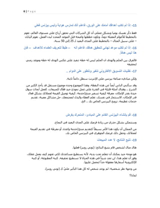 6 | P a g e
15-ً‫فعل‬ ‫بٌزنس‬ ‫ولٌس‬ ‫هواٌة‬ ‫تمارس‬ ‫أنك‬ ‫فاعلم‬ ،‫الورق‬ ‫على‬ ‫أمامك‬ ‫أهدافك‬ ‫تكتب‬ ‫لم‬ ‫إذا‬
ّٞ‫رو‬ ،ُْ‫اُؼب‬ ٟٞ‫ٓغز‬ ٠ِ‫ػ‬ ‫أسثبػ‬ ‫رؾون‬ ٢‫اُز‬ ‫اُؾشًبد‬ ًَ ٕ‫أ‬ ٢ِٔ‫ػ‬ ٌَ‫ٝثؾ‬ ‫٣ٞٓ٤ب‬ ‫ٗلغي‬ ‫ّش‬ً‫ر‬ ‫كوو‬
َٔ‫اُؼ‬ ‫ُجذء‬ ‫أُؾذد‬ ‫أُٞػذ‬ َ‫هج‬ ‫ٝامؾخ‬ ‫خططٜب‬ ٌٕٞ‫ٝر‬ ،ً‫ب‬ٓٝ‫د‬ ‫أُوجِخ‬ ّ‫ُألػٞا‬ ‫ثبُزخط٤و‬.ٕ‫اُ٤بثب‬ ّٞ‫رو‬
–ٍ‫أُضب‬ َ٤‫عج‬ ٠ِ‫ػ‬–٠ِ‫ػ‬ ‫ثبُزخط٤و‬ٟ‫أُذ‬‫ُـ‬ ‫اُجؼ٤ذ‬25٠ُ‫ا‬50‫ع٘خ‬.
16-‫أنه‬ ‫فاعلم‬ ،‫هدفك‬ ‫لتحقٌق‬ ً‫نهائ‬ ‫موعد‬ ‫تكتب‬ ‫لم‬ ‫إذا‬–‫لألهداف‬ ‫العلماء‬ ‫لتعرٌف‬ ً‫ا‬‫طبق‬–‫فإن‬
ً‫ا‬‫هدف‬ ‫لٌس‬ ‫هذا‬.
٢٘ٓ‫ص‬ ‫ٝٓٞػذ‬ ٚ‫خط‬ ُٚ ‫اُٜذف‬ ‫ػٌظ‬ ٠ِ‫ػ‬ ‫ر٘ل٤ز‬ ٚ‫خط‬ ُٚ ‫ُ٤ظ‬ ِْ‫اُؾ‬ ٕ‫ا‬ ‫ٝاُٜذف‬ ِْ‫اُؾ‬ ٖ٤‫ث‬ ‫كبُلشم‬
ٚ‫ُزؾو٤و‬
17-‫الدوام‬ ‫على‬ ‫وتتطور‬ ‫تتغٌر‬ ً‫االلكترون‬ ‫التسوٌق‬ ‫تقنٌات‬..
‫صبثزخ‬ ً‫ب‬ٔ‫دائ‬ َ‫عزظ‬ ‫اإلٗزشٗذ‬ ٠ِ‫ػ‬ ‫ث٤ضٗظ‬ ‫ف٘بػخ‬ ‫ٓجبد١ء‬ ٌُٖٝ.
ٖٓ ‫اٌُض٤ش‬ ‫٣ؤخز‬ ‫هذ‬ َ‫ٓغزو‬ ‫ٓٞمٞع‬ ٙ‫ٝؽذ‬ ‫أُٞمٞع‬ ‫ٝٛزا‬ ،‫اُ٘وطخ‬ ٙ‫ٛز‬ ٖ‫ػ‬ ً‫ب‬‫أ٣ن‬ ‫اُ٘بط‬ ٢ُ٘‫عؤ‬ ‫ٝهذ‬
‫اُؾشػ‬..‫عٞم‬ ‫أثؾبس‬ َٔ‫ًؼ‬ ،‫ُِٔج٤ؼبد‬ ٍ‫ب‬ّ‫ؼ‬‫ك‬ ‫ع٤ذ‬ ‫ٗٔٞرط‬ َٔ‫ػ‬ ٠ِ‫ػ‬ ‫اُوذسح‬ ٢‫ك‬ ‫هِ٤ِخ‬ ‫أٓضِخ‬ ‫ٝٛ٘بى‬
‫ٓ٘زظ‬ ‫رغؼ٤ش‬ ‫ً٤ل٤خ‬ ‫ٓؼشكخ‬ ،ٕ‫اإلٌٓب‬ ‫ثوذس‬ ‫ع٤ذح‬/ٍ‫كؼب‬ ٌَ‫ثؾ‬ ‫ُؼٔالئي‬ ‫اُو٤ٔخ‬ َ٤‫رٞف‬ ‫ً٤ل٤خ‬ ،‫خذٓخ‬
ْ٣‫روذ‬ ،‫ٓؼ٤٘خ‬ ًَ‫ٓؾب‬ َ‫ؽ‬ ،‫ُٔغزٔؼي‬ ٍ‫ٝاُجز‬ ‫اُؼطبء‬ ِْ‫رؼ‬ ،‫ٗلغي‬ ٢‫ك‬ ‫االعزضٔبس‬ ،ٕ‫اإلٌٓب‬ ‫هذس‬
‫ثي‬ ‫اُخبؿ‬ ‫اُج٤ضٗظ‬ ‫رشٝ٣ظ‬ ،‫ػظ٤ٔخ‬ ‫خذٓبد‬..‫اُخ‬.
18-‫بغرض‬ ‫المتحرك‬ ،‫المبادئ‬ ‫على‬ ‫القائم‬ ‫البٌزنس‬ ‫بإنشاء‬ ‫قم‬
‫اُ٘غبػ‬ ٢‫ك‬ ‫اُجؼ٤ذ‬ ٟ‫أُذ‬ ٠ِ‫ػ‬ ‫كشفي‬ ‫ص٣بدح‬ ٖٓ ١‫عزس‬ ٌَ‫ثؾ‬ ٌٖٔ‫ٝعزز‬.
‫ٓ٘زظ‬ ْ٣‫ًزوذ‬ ً‫ب‬‫ثغ٤ط‬ ‫األٓش‬ ‫ٛزا‬ ٌٕٞ٣ ٕ‫أ‬ ٌُٖٔٔ‫ا‬ ٖٓ/‫اُو٤ٔخ‬ ْ٣‫روذ‬ ٢‫ك‬ ‫ٓلشهخ‬ ٝ‫أ‬ ،‫ٝاػذح‬ ‫خذٓخ‬
‫ثي‬ ‫اُخبؿ‬ ‫اُج٤ضٗظ‬ ٢‫ك‬ ١‫اُغٞٛش‬ ‫ؿشمي‬ ‫رُي‬ َ‫ٝعؼ‬ ،‫ُؼٔالئي‬.
19-‫المبٌعات‬ ‫عدد‬ ‫ال‬ ،‫النتائج‬ ‫تتبع‬
‫اُ٘زبئظ‬ ‫ثززجغ‬ ّ‫هب‬ ‫ُؾخـ‬ ٍ‫ٓضب‬ ‫ٛبى‬:(‫سٝث٘ض‬ ٢ٗٞ‫ر‬)‫كؼِٜب‬.
،‫ػوِي‬ َٔ‫٣ؼ‬ ‫ً٤ق‬ ْٜ‫رل‬ ٢ٌُ ‫ٓغبػذري‬ ‫٣غزط٤غ‬ ٚٗ‫أل‬ ،ٚ٣‫٣ذ‬ ‫رؾذ‬ ِْ‫رزؼ‬ ٕ‫أ‬ ‫٣ٌٔ٘ي‬ ‫ع٤ذ‬ ٚ‫ٓٞع‬ ٞٛ
ٚ‫رؾو٤و‬ ‫رغزط٤غ‬ ‫ال‬ ‫اُؾ٤بح‬ ٙ‫ٛز‬ ٢‫ك‬ ً‫ب‬‫ؽ٤ئ‬ ‫رغذ‬ ُٖ ،‫ٛزا‬ ِْ‫رؼ‬ ٕ‫أ‬ ‫ٝكٞس‬.ٚ‫ًزج‬ ٝ‫أ‬ ،‫أُطجٞػخ‬ ٚ‫ًزج‬
‫ػِ٤ٜب‬ َ‫ُزؾق‬ ً‫ا‬‫عذ‬ ‫ٓؼوُٞخ‬ ‫أعؼبسٛب‬ ‫اإلٌُزشٝٗ٤خ‬.
‫ؽخق٤خ‬ ‫ٗظش‬ ‫ٝعٜخ‬ ٖٓ:‫ًـ‬ ّ٢ِ‫ػ‬ ‫اُزؤص٤ش‬ ‫ٛزا‬ ًَ ُٚ ‫ؽخـ‬ ‫٣ٞعذ‬ ُْ(‫سٝث٘ض‬ ٢ٗٞ‫ر‬).
‫ُٔبرا؟‬
 