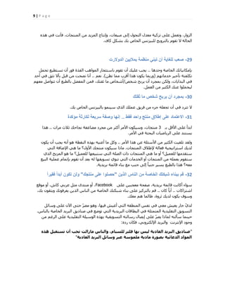 9 | P a g e
ٙ‫ٛز‬ ٢‫ك‬ ‫كؤٗذ‬ ،‫أُ٘زغبد‬ ٖٓ ‫أُض٣ذ‬ ‫ٝاٗزبط‬ ،‫ٓج٤ؼبد‬ ٠ُ‫ا‬ ٍٞ‫اُزؾ‬ ٍ‫ٓؼذ‬ ‫رضً٤خ‬ ٠ِ‫ػ‬ َٔ‫ٝرؼ‬ ،‫اُضٝاس‬
‫ًبف‬ ٌَ‫ثؾ‬ ‫ثي‬ ‫اُخبؿ‬ ‫ُِج٤ضٗظ‬ ‫ثبُزشٝ٣ظ‬ ّٞ‫رو‬ ‫ال‬ ‫اُؾبُخ‬.
29-‫الدوالرت‬ ‫بمالٌٌن‬ ‫منظمة‬ ً‫تبن‬ ‫أن‬ ‫للغاٌة‬ ‫صعب‬
‫ٝؽذٛب‬ ‫اُخبفخ‬ ‫ثبٌٓبٗ٤بري‬..َٔ‫رؾ‬ ‫رغزط٤غ‬ ٕ‫أ‬ ‫كٞس‬ ‫اُلزح‬ ‫أُٞاٛت‬ ‫ثبعزئغبس‬ ّٞ‫رو‬ ٕ‫أ‬ ‫ػِ٤ي‬ ‫٣غت‬
ْٜ‫خذٓبر‬ ‫رؤع٤ش‬ ‫رٌِلزخ‬(ٖ‫رظ‬ ‫ٓٔب‬ ‫أهشة‬ ‫ٛزا‬ ٌٕٞ٣ ‫ٝسثٔب‬).ْ‫ٗؼ‬..‫أؽذ‬ ٢‫ك‬ ‫رضن‬ ‫ثؤال‬ َ‫هج‬ ٖٓ ‫ٗقؾذ‬ ‫أٗب‬
‫ؽخـ‬ ‫٣شثؼ‬ ٕ‫أ‬ ‫ثٔغشد‬ ٌُٖٝ ،‫اُجذا٣بد‬ ٢‫ك‬/ْٜ‫ٓؼ‬ َ‫رزٞاف‬ ٕ‫أ‬ ‫ثبُطجغ‬ َ‫أُلن‬ ٖٔ‫ك‬ ،‫صوزي‬ ‫ٓب‬ ‫أؽخبؿ‬
َٔ‫اُؼ‬ ٖٓ ‫اٌُض٤ش‬ ‫ػ٘ي‬ ‫ُ٤ؾِٔٞا‬.
30-‫ثقتك‬ ‫ما‬ ‫شخص‬ ‫ٌربح‬ ‫أن‬ ‫بمجرد‬
‫ثي‬ ‫اُخبؿ‬ ‫ثبُج٤ضٗظ‬ ٞٔ٘٤‫ع‬ ١‫اُز‬ ‫ػِٔي‬ ‫كش٣ن‬ ٖٓ ‫عضء‬ ِٚ‫رغؼ‬ ٕ‫أ‬ ٢‫ك‬ ‫رزشد‬ ‫ال‬.
31-‫فقط‬ ‫واحد‬ ‫منتج‬ ‫إطالق‬ ‫على‬ ‫االعتماد‬..‫مؤكدة‬ ‫لكارثة‬ ‫سرٌعة‬ ‫وصفة‬ ‫إنها‬
‫ثـ‬ َ‫األه‬ ٠ِ‫ػ‬ ‫اثذأ‬3‫ٓشاد‬ ‫صالس‬ ‫ٗغبؽي‬ ‫ٓنبػلخ‬ ‫ٓغشد‬ ٖٓ ‫أًضش‬ ‫األٓش‬ ٌٕٞ٤‫ٝع‬ ،‫ٓ٘زغبد‬..‫ٛزا‬
‫األٓش‬ ٢‫ك‬ ‫اُجؾزخ‬ ‫اُش٣بم٤بد‬ ٠ِ‫ػ‬ ‫٣غز٘ذ‬.
‫األٓش‬ ‫ٛزا‬ ٖ‫ػ‬ ‫األعئِخ‬ ٖٓ ‫اٌُض٤ش‬ ‫رِو٤ذ‬ ‫ُٝوذ‬..ٌٕٞ٣ ٕ‫أ‬ ‫٣غت‬ ٚٗ‫أ‬ ٞٛ ‫اُ٘وطخ‬ ٙ‫ثٜز‬ ٚ٤٘‫أػ‬ ‫ٓب‬ ًَٝ
‫أُ٘زغبد‬ ‫إلهالم‬ ‫كؼبُخ‬ ‫اعزشار٤غ٤خ‬ ‫ُذ٣ي‬.٢‫اُز‬ ‫اإلمبكخ‬ ٢ٛ ‫ٓب‬ ‫األٍٝ؟‬ ‫ٓ٘زغي‬ ٌٕٞ٤‫ع‬ ‫ٓبرا‬
١‫اُز‬ ‫أُض٣ظ‬ ٞٛ ‫ٓب‬ ‫ُِؼٔ٤َ؟‬ ‫عزج٤ؼٜب‬ ٢‫اُز‬ ‫اُقِخ‬ ‫راد‬ ‫أُ٘زغبد‬ ٢ٛ ‫ٓب‬ ٝ‫أ‬ ‫ُِؼٔ٤َ؟‬ ‫عزوذٜٓب‬
‫اُج٤غ‬ ‫ػِٔ٤خ‬ ّ‫ثبرٔب‬ ّٞ‫رو‬ ٕ‫أ‬ ‫ثؼذ‬ ُٚ ‫رغٞ٣وٜب‬ ١ٞ٘‫ر‬ ٢‫اُز‬ ‫اُخذٓبد‬ ٝ‫أ‬ ‫أُ٘زغبد‬ ٖٓ ِٚٔ‫ثؼ‬ ّٞ‫عزو‬
‫ثش٣ذ٣خ‬ ‫هبئٔخ‬ ‫ث٘بء‬ ‫ٓغ‬ ‫ع٘ت‬ ٠ُ‫ا‬ ً‫ب‬‫ع٘ج‬ ‫٣غ٤ش‬ ‫ثبُطجغ‬ ‫ٛزا‬ ‫ٓؼٚ؟‬.
32-‫الذٌن‬ ‫الناس‬ ‫من‬ ‫الخاصة‬ ‫شبكتك‬ ‫ببناء‬ ‫قم‬"‫منتجك‬ ‫على‬ ‫حصلوا‬"ً‫ا‬‫فقٌر‬ ً‫ا‬‫أبد‬ ‫تكون‬ ‫ولن‬
٠ِ‫ػ‬ ٖ٤‫ٓؼغج‬ ‫فلؾخ‬ ،‫ثش٣ذ٣خ‬ ‫هبئٔخ‬ ‫أًبٗذ‬ ‫عٞاء‬Facebook‫ٓٞهغ‬ ٝ‫أ‬ ،‫ًبػ‬ ٢‫ػشث‬ َ‫ٓض‬ ٟ‫ٓ٘زذ‬ ٝ‫أ‬ ،
‫اؽزشاًبد‬..ٕ‫ًب‬ ً‫ب‬٣‫أ‬..،‫ثي‬ ٕٞ‫ٝ٣ضو‬ ‫٣ؼشكٞٗي‬ ٖ٣‫اُز‬ ‫اُ٘بط‬ ٖٓ ‫اُخبفخ‬ ‫ؽجٌزي‬ ‫ث٘بء‬ ٠ِ‫ػ‬ ‫ثبُزشً٤ض‬ ْ‫ه‬
‫ٓؼي‬ ْٛ ‫هبُٔب‬ ،‫صشٝح‬ ‫ُذ٣ي‬ ٌٕٞ٣ ‫ٝعٞف‬.
َ‫ٝعبئ‬ ٠ِ‫ػ‬ ٕ٥‫ا‬ ٠‫ؽز‬ ّ‫ٓقش‬ ٞٛٝ ،‫ك٤ٜب‬ ‫أػ٤ؼ‬ ٢‫اُز‬ ٚ‫أُ٘طو‬ ‫ٗلظ‬ ٢‫ك‬ ٢‫ٓؼ‬ ‫٣ؼ٤ؼ‬ ‫عبس‬ ّ١‫ُذ‬
‫ثبُ٘بط‬ ‫اُخبفخ‬ ‫اُجش٣ذ‬ ‫ف٘بد٣ن‬ ٢‫ك‬ ‫رٞمغ‬ ٢‫اُز‬ ‫اُجش٣ذ٣خ‬ ‫اُجطبهبد‬ ٢‫ك‬ ‫أُزٔضِخ‬ ‫اُزوِ٤ذ٣خ‬ ‫اُزغٞ٣ن‬.
ٖٓ ْ‫اُشؿ‬ ٠ِ‫ػ‬ ‫اُزوِ٤ذ٣خ‬ ‫اُٞع٤ِخ‬ ٙ‫ثٜز‬ ‫اُزغٞ٣و٤خ‬ ٚ‫سعبُز‬ ٍ‫ا٣قب‬ ٠ِ‫ػ‬ ّ‫٣قش‬ ‫ُٔبرا‬ ٚ‫عؤُز‬ ‫ؽ٤٘ٔب‬
ٙ‫سد‬ ٕ‫كٌب‬ ،٢ٗٝ‫اإلٌُزش‬ ‫ٝاُجش٣ذ‬ ‫اإلٗزشٗذ‬ ‫ٝعٞد‬:
"ٓ‫ٕز‬ ‫تغتقثو‬ ُ‫أ‬ ‫تحة‬ ‫ٍاصاىت‬ ‫ٗاىْاط‬ ،ً‫ىيغثا‬ ‫فيتش‬ ‫تٖا‬ ‫ىٞظ‬ ‫اىعادٝح‬ ‫اىثشٝذ‬ ‫صْادٝق‬
‫اىعادٝح‬ ‫اىثشٝذ‬ ‫ٗعائو‬ ‫عثش‬ ‫ٍيَ٘عح‬ ‫ٍادٝح‬ ‫تص٘سج‬ ‫اىذعائٞح‬ ‫اىَ٘اد‬"
 