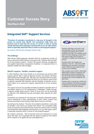 Customer Success Story
Northern Rail
“Provision of consistent consultants is a key area of strength in the
service we receive from Absoft. The consultants really know our
business and we feel that the service we receive is akin to having
remote Northern Rail employees working with us on our SAP system,
which is especially important when it comes to critical payroll support.”
Fay Hudson, SAP Business Manager, Northern Rail
The challenge
With almost 5,000 employees, Northern Rail has a significant number of
users accessing its SAP® system at any given time. Northern Rail uses SAP
for its key business systems - finance, HR, payroll, materials management
and supplier relationship management, therefore, it is imperative that it is
updated, reliable and well managed.
Absoft’s response - flexible, consistent support
In 2011 Northern Rail chose Absoft as its functional and technical SAP
support partner after a rigorous selection process. Fay Hudson, Northern
Rail’s SAP Business Manager said: “We were very impressed with the quality
of Absoft’s overall support package; key factors in our decision were access
to Absoft’s specialist SAP expertise and the flexibility of Absoft’s service,
which allows us to amend our support requirements to fit our business
needs.”
The support services are provided remotely by Absoft’s specialist team of
consultants based at its UK headquarters in Aberdeen, initially through
a support model based around a bank of hours that can be consumed
on demand, with additional top-ups purchased when required for peak
periods.
Consultants are assigned for the long term to Absoft’s dedicated support
centre, developing a solid understanding of each client’s systems and
business processes and providing a high level of service continuity.
According to Fay Hudson, “Provision of consistent consultants is a key area
of strength in the service we receive from Absoft. The consultants really
know our business and we feel that the service we receive is akin to having
remote Northern Rail employees working with us on our SAP system, which
is especially important when it comes to critical payroll support.
Ms. Hudson continued: “Fast turnaround times are important to us and
we’ve also been very impressed with the speed of response from Absoft
which is based on an agreed Service Level Agreement.”
Customer backgroundIntegrated SAP®
Support Services
Northern Rail plays a key role in the
transportation of tens of thousands
of people throughout the north of
England every day. The company, which
runs 313 trains stopping at more than
500 stations daily, aims to offer its
customers a reliable and friendly train
service.
Northern Rail is the largest train
operator in the UK - more than 4,900
employees are involved in providing
nearly 2,500 local and regional train
services every weekday.
The company was formed in December
2004 when its parent companies won
the franchise contract (awarded by
the UK Government) to operate train
services in the north of England until
April 2014.
Northern Rail is owned by a 50:50 joint
venture between international services
company Serco Group plc and Abellio –
a subsidiary of NS Dutch Railways.
 