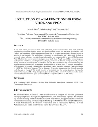 International Journal of VLSI design & Communication Systems (VLSICS) Vol.6, No.3, June 2015
DOI : 10.5121/vlsic.2015.6303 29
EVALUATION OF ATM FUNCTIONING USING
VHDL AND FPGA
Manali Dhar1
, Debolina Roy2
and Tamosha Saha3
1
Assistant Professor, Department of Electronics & Communication Engineering,
DSCSDEC, Kolkata, India
2,3
UG Student, Department of Electronics & Communication Engineering,
DSCSDEC, Kolkata, India
ABSTRACT
It has been almost four decades that banks and other financial organizations have been gradually
computerised, in order to improve service and efficiency and to reduce cost. The birth of Electronic Fund
Transfer and Automated Teller Machines has given rise to 24-hour banking and a greater variety of
services for the customer. This method uses a computer to transfer debits and credits, with the help of
electronic pulses, which are carried through wires either to a magnetic disk or tape. ATM (Automated
Teller Machine) has become an important part in our daily lives. People use ATM for various purposes
such as money withdrawal, checking balance, changing password etc. Since it mainly deals with people's
money, it has to be a secure system on which we can rely. We have taken a step towards increasing this
security and integrity by trying to implement the functioning of an ATM using VLSI-based programming,
HDL(Hardware Description Language).The conventional coding languages such as C,C++ are replaced
by VHDL(Very High Speed Integrated Circuit Hardware Description Language) so that the code cannot be
easily hacked or changed. This article consists of an insight into the various functions that can be
performed using an ATM, a brief description of the Coding and the obtained simulation results. It also
consists of the implementation of the code using FPGA Kit (Spartan3; Model no.-XC 3S50).
KEYWORDS
ATM (Automated Teller Machine), Security, HDL (Hardware Description Language), FPGA (Field
Programmable Gate Array).
1. INTRODUCTION
An Automated Teller Machine (ATM) is a safety as well as complex and real-time system that
are highly complicated in design and implementation. ATM transaction is a process that involves
any request of money withdrawal or balance check from the user, its approval by the system and
completion successfully. The main steps that make up an ATM transaction are-1) Card Insertion,
2) Card Authentication, 3) Password Verification and 4) Transaction Approval. In Card
Authentication, the card is inserted by the user in the card slot of the ATM.
 