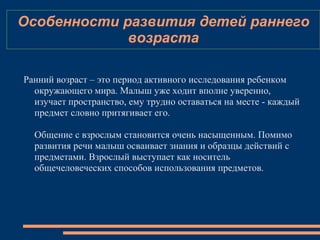 Особенности развития детей раннего
возраста
Ранний возраст – это период активного исследования ребенком
окружающего мира. Малыш уже ходит вполне уверенно,
изучает пространство, ему трудно оставаться на месте - каждый
предмет словно притягивает его.
Общение с взрослым становится очень насыщенным. Помимо
развития речи малыш осваивает знания и образцы действий с
предметами. Взрослый выступает как носитель
общечеловеческих способов использования предметов.
 