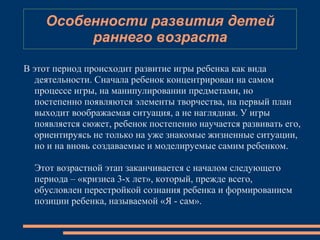 В этот период происходит развитие игры ребенка как вида
деятельности. Сначала ребенок концентрирован на самом
процессе игры, на манипулировании предметами, но
постепенно появляются элементы творчества, на первый план
выходит воображаемая ситуация, а не наглядная. У игры
появляется сюжет, ребенок постепенно научается развивать его,
ориентируясь не только на уже знакомые жизненные ситуации,
но и на вновь создаваемые и моделируемые самим ребенком.
Этот возрастной этап заканчивается с началом следующего
периода – «кризиса 3-х лет», который, прежде всего,
обусловлен перестройкой сознания ребенка и формированием
позиции ребенка, называемой «Я - сам».
Особенности развития детей
раннего возраста
 