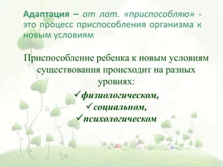 Адаптация – от лат. «приспособляю» -
это процесс приспособления организма к
новым условиям
Приспособление ребенка к новым условиям
существования происходит на разных
уровнях:
физиологическом,
социальном,
психологическом
 