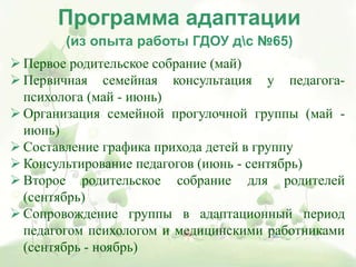  Первое родительское собрание (май)
 Первичная семейная консультация у педагога-
психолога (май - июнь)
 Организация семейной прогулочной группы (май -
июнь)
 Составление графика прихода детей в группу
 Консультирование педагогов (июнь - сентябрь)
 Второе родительское собрание для родителей
(сентябрь)
 Сопровождение группы в адаптационный период
педагогом психологом и медицинскими работниками
(сентябрь - ноябрь)
Программа адаптации
(из опыта работы ГДОУ дс №65)
 