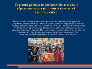 Создание равных возможностей доступа к
образованию для различных категорий
воспитанников
Наш детский сад посещают дети разных национальностей: русские,
украинцы,азербайджанцы, армяне, узбеки, арабы и иорданцы. Педагоги
нашего детского сада знают о культурах детей, посещающих дошкольное
учреждение, и организуют в различных формах приобщение детей к
традициям разных народов. При этом акцент делается на том, что все мы
разные, но у нас общие интересы, мы нужны друг другу для
содержательной, интересной, доброй совместной жизни.
 