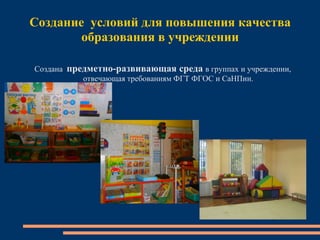 Создание условий для повышения качества
образования в учреждении
Создана предметно-развивающая среда в группах и учреждении,
отвечающая требованиям ФГТ ФГОС и СаНПин.
 