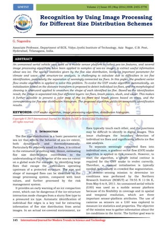 145 International Journal for Modern Trends in Science and Technology
Volume: 2 | Issue: 05 | May 2016 | ISSN: 2455-3778IJMTST
Recognition by Using Image Processing
for Different Size Distribution Schemes
G. Nagendra
Associate Professor, Department of ECE, Vidya Jyothi Institute of Technology, Aziz Nagar, C.B. Post,
Hyderabad, Telanagana, India.
An unmanned aerial vehicle was used as a mobile sensor platform to collect sea-ice features, and several
image processing algorithms have been applied to samples of sea-ice images to extract useful information
about sea ice. The sea-ice statistics given by the floe size distribution, being an important parameter for
climate and wave- and structure-ice analysis, is challenging to calculate due to difficulties in ice floe
identification, particularly the separation of seemingly connected ice floes. In this paper, the gradient vector
flow snake algorithm is applied to solve this problem. To evolve the GVF snake algorithm automatically, an
initialization based on the distance transform is proposed to detect individual ice floes, and the morphological
cleaning is afterward applied to smoothen the shape of each identified ice floe. Based on the identification
result, the image is separated into four different layers: ice floes, brash pieces, slush, and water. This makes
it further possible to present a color map of the ice floes and brash pieces based on sizes, and the
corresponding ice floe size distribution histogram. The proposed algorithm yields an acceptable identification
results.
KEYWORDS: GVF snake algorithm, image processing algorithm, distribution histogram.
Copyright © 2015 International Journal for Modern Trends in Science and Technology
All rights reserved.
I. INTRODUCTION
The floe size distribution is a basic parameter of
sea ice that affects the behavior of sea-ice extent,
both dynamically and thermodynamically.
Particularly for relatively small ice floes, it is critical
to the estimation of melting rate. Hence, estimating
floe size distributions contributes to the
understanding of the behavior of the sea-ice extent
on a global scale.For example, by identifying large
floes that escape the icebreakers operating
upstream of a protected structure. The size and
shape of managed floes can be identified by the
image processing system, compared with limit
values, and further processed by the risk
management system.
It provides an early warning of an ice compaction
event, which can be dangerous if the ice-structure
interaction mode changes from a slurry flow type to
a pressured ice type. Automatic identification of
individual floe edges is a key tool for extracting
information of floe size distribution from aerial
images. In an actual ice-covered environment, ice
floes typically touch each other, and the junctions
may be difficult to identify in digital images. This
issue challenges the boundary detection of
individual ice floes and significantly affects ice floe
size analysis.
To separate seemingly connected floes into
individual ones, a gradient vector flow (GVF) snake
algorithm is applied in this research. However, to
start the algorithm, a proper initial contour is
required for the GVF snake to evolve correctly.
Therefore, a manual initialization is typically
needed, particularly in crowded floe segmentation.
A remote sensing mission to determine ice
conditions was performed by the Northern
Research Institute (NORUT) at 78◦55 N 11◦56 E,
from May 6 to 8, 2011. An unmanned aerial vehicle
(UAV) was used as a mobile sensor platform
because of its flexibility in coverage and in spatial
and temporal resolution, which are three
important sensor-platform attributes. The use of
cameras as sensors on a UAV was explored to
measure ice statistics and properties. The objective
of the mission was to gather information about the
ice conditions in the Arctic. The further goal was to
ABSTRACT
 