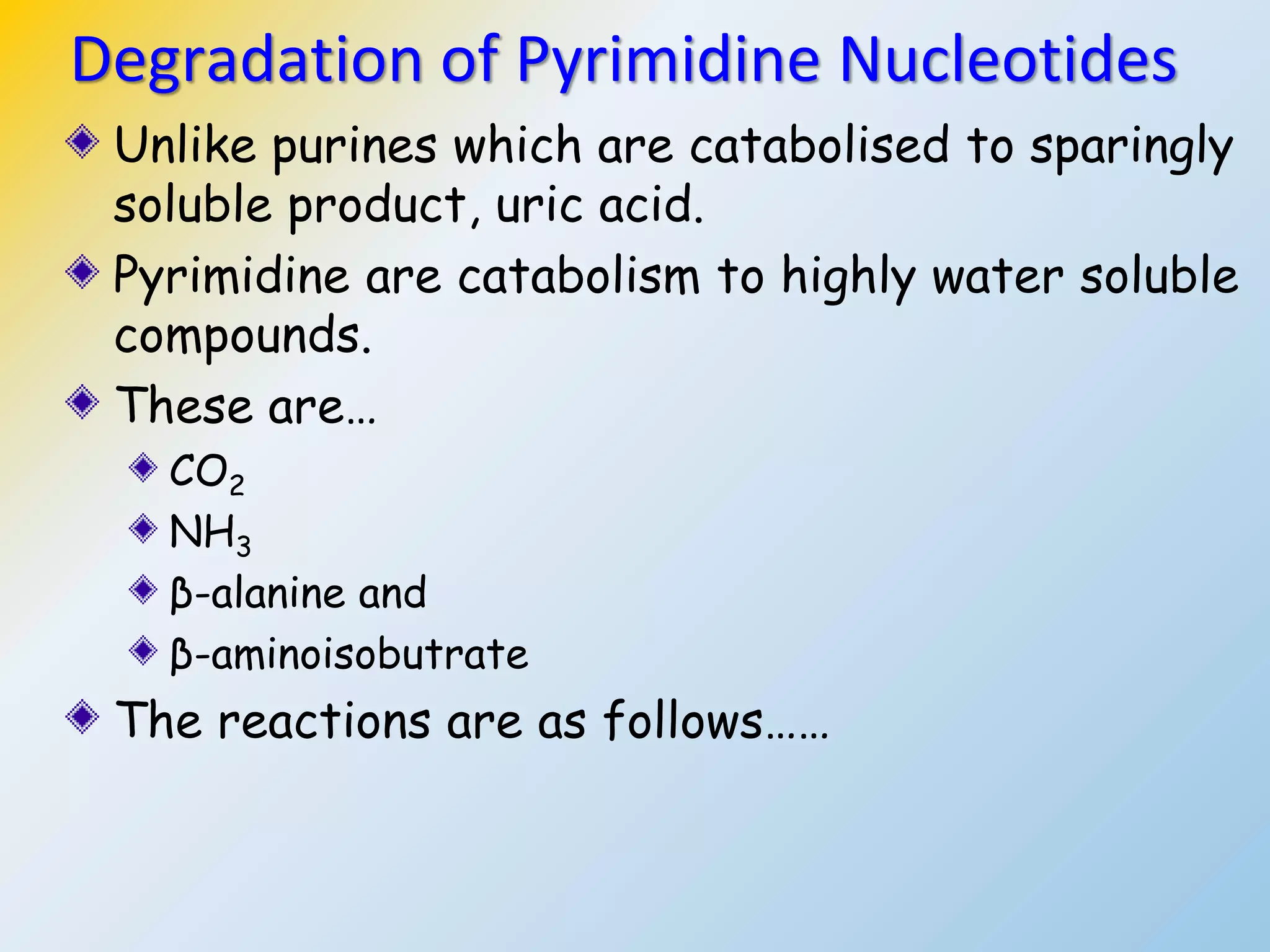 Unlike purines which are catabolised to sparingly
soluble product, uric acid.
Pyrimidine are catabolism to highly water soluble
compounds.
These are…
CO2
NH3
β-alanine and
β-aminoisobutrate
The reactions are as follows……
Degradation of Pyrimidine Nucleotides
 