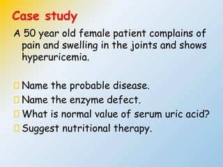Case study
A 50 year old female patient complains of
pain and swelling in the joints and shows
hyperuricemia.
Name the probable disease.
Name the enzyme defect.
What is normal value of serum uric acid?
Suggest nutritional therapy.
 